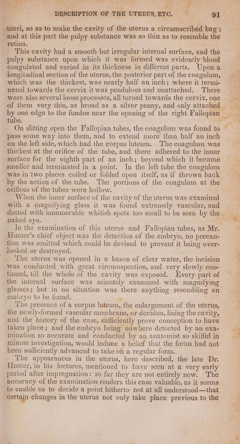 ue ‘al DESCRIPTION OF THE UTERUS, ETC. 91 uteri, so as to make the cavity of the uterus a circumscribed bag ; and at this part the pulpy substance was so thin as to resemble the retina. , : This cavity had a smooth but irregular internal surface, and the pulpy substance upon which it was formed was evidently: blood coagulated and varied in its thickness in different parts. Upona longitudinal section of the uterus, the posterior part of the coagulum, which was the thickest, was nearly half an inch; where it termi- nated towards the cervix it was pendulous and unattached. There tube. On slitting open the Fallopian tubes, the coagulum was found to pass some way into them, and to extend more than half an inch on the left side, which had the corpus luteum. The coagulum was thickest at the orifice of the tube, and there adhered to the inner surface for the eighth part of an inch; beyond which it became smaller and terminated in a point. In the left tube the coagulum was in two places coiled or folded upon itself, as if thrown back by the action of the tube. The portions of the coagulum at the orifices of the tubes were hollow. When the inner surface of the cavity of the uterus was examined with a magnifying glass it was found extremely vascular, and naked eye. : | In the examination of this uterus: and Fallopian tubes, as Mr. Hunter’s chief object was the detection.of the embryo, no precau- tion was omitted which could be devised to prevent it being over- looked or destroyed. | oan yeh The uterus was opened in a bason of clear water, the incision tinued, till the whole of the cavity was exposed. Every part of the internal surface was minutely examined. with magnifying glasses; but in no situation was there anything resembling an embryo to be found. _. The presence of a corpus luteum, the enlargement of the uterus, _the newly-formed vascular membrane, or decidua, lining the cavity, and the history of the case, sufficiently prove conception to have taken place; and the embryo being nowhere detected by an exa- mination so accurate and conducted by an anatomist so skilful in minute investigation, would induce a belief that the foetus had not: been sufficiently advanced to take on a regular form. Lhe appearances in the uterus, here described, the late Dr. Fiunter, in his lectures, mentioned to have seen at a very early period after impregnation: so far they are not entirely new. The accuracy of the examination renders this case valuable, as it seems to enable us to decide a point hitherto not at'all understood—that certain changes in the uterus not only take place previous to the ri A