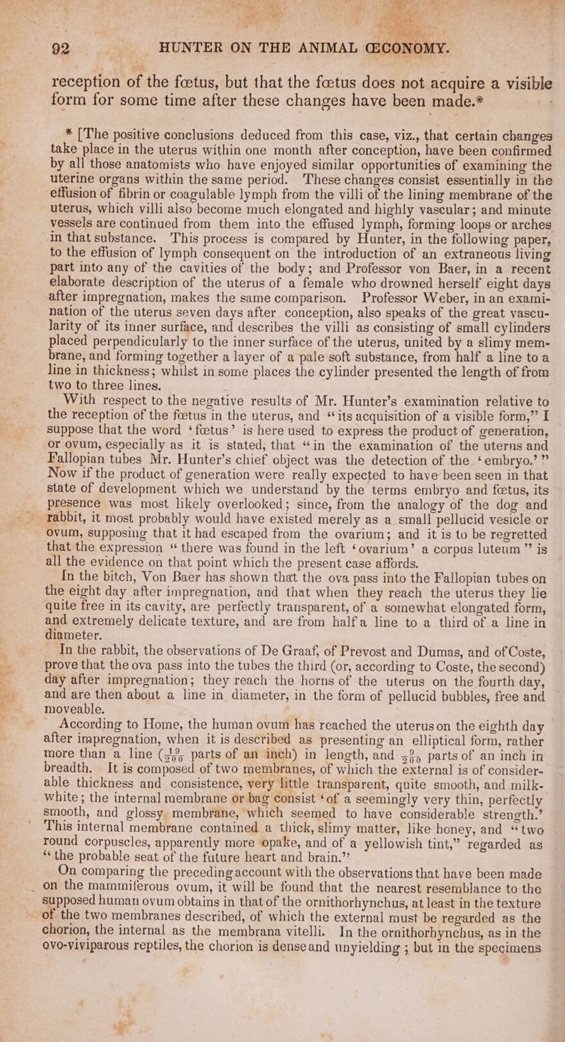 / qa ‘had 4) gt : , 7. i iy aid ~ . ‘ Be ; is . ty a Bky ah : é reception of the foetus, but that the foetus does not acquire a visible form for some time after these changes have been made.* * [The positive conclusions deduced from this case, viz., that certain changes take place in the uterus within one month after conception, have been confirmed by all those anatomists who have enjoyed similar opportunities of examining the uterine organs within the same period. These changes consist essentially in the uterus, which villi also become much elongated and highly vascular; and minute vessels are continued from them into the effused lymph, forming loops or arches in that substance. This process is compared by Hunter, in the following paper, to the effusion of lymph consequent on the introduction of an extraneous living part into any of the cavities of the body; and Professor von Baer, in a recent elaborate description of the uterus of a female who drowned herself eight days nation of the uterus seven days after conception, also speaks of the great vascu- larity of its inner surface, and describes the villi as consisting of small cylinders placed perpendicularly to the inner surface of the uterus, united by a slimy mem- brane, and forming together a layer of a pale soft substance, from half a line toa line in thickness; whilst in some places the cylinder presented the length of from two to three lines. With respect to the negative results of Mr. Hunter’s examination relative to the reception of the foetus in the uterus, and “its acquisition of a visible form,” I suppose that the word ‘fcetus’ is here used to express the product of generation, or ovum, esvecially as it is stated, that “in the examination of the uterns and Fallopian tubes Mr. Hunter’s chief object was the detection of the ‘embryo.’ ” Now if the product of generation were really expected to have been seen in that State of development which we understand by the terms embryo and foetus, its presence was most likely overlooked; since, from the analogy of the dog and ovum, supposing that it had escaped from the ovarium; and it is to be regretted that the expression “ there was found in the left ‘ovarium’ a corpus luteum” is all the evidence on that point which the present case affords. In the bitch, Von Baer has shown that the ova pass into the Fallopian tubes on the eight day after impregnation, and that when they reach the uterus they lie quite free in its cavity, are perfectly transparent, of a somewhat elongated form, and extremely delicate texture, and are from halfa line to a third of a line in diameter. In the rabbit, the observations of De Graaf, of Prevost and Dumas, and of Coste, - prove that the ova pass into the tubes the third (or, according to Coste, the second) day after impregnation; they reach the horns of the uterus on the fourth day, and are then about a line in diameter, in the form of pellucid bubbles, free and moveable. According to Home, the human ovum has reached the uterus on the eighth day after impregnation, when it is described as presenting an elliptical form, rather more than a line (15; parts of an inch) in length, and 52, parts of an inch in breadth. It is composed of two membranes, of which the external is of consider- able thickness and consistence, very little transparent, quite smooth, and milk- white ; the internal membrane or bag consist ‘of a seemingly very thin, perfectly smooth, and glossy. membrane, which seemed to have considerable strength.’ This internal membrane contained a thick, slimy matter, like honey, and “two round corpuscles, apparently more opake, and of a yellowish tint,” regarded as ‘the probable seat of the future heart and brain.” On comparing the preceding account with the observations that have been made on the mammiferous ovum, it will be found that the nearest resemblance to the supposed human ovum obtains in that of the ornithorhynchus, at least in the texture chorion, the internal as the membrana vitelli. In the ornithorhynchus, as in the ovo-viviparous reptiles, the chorion is denseand unyielding ; but in the specimens