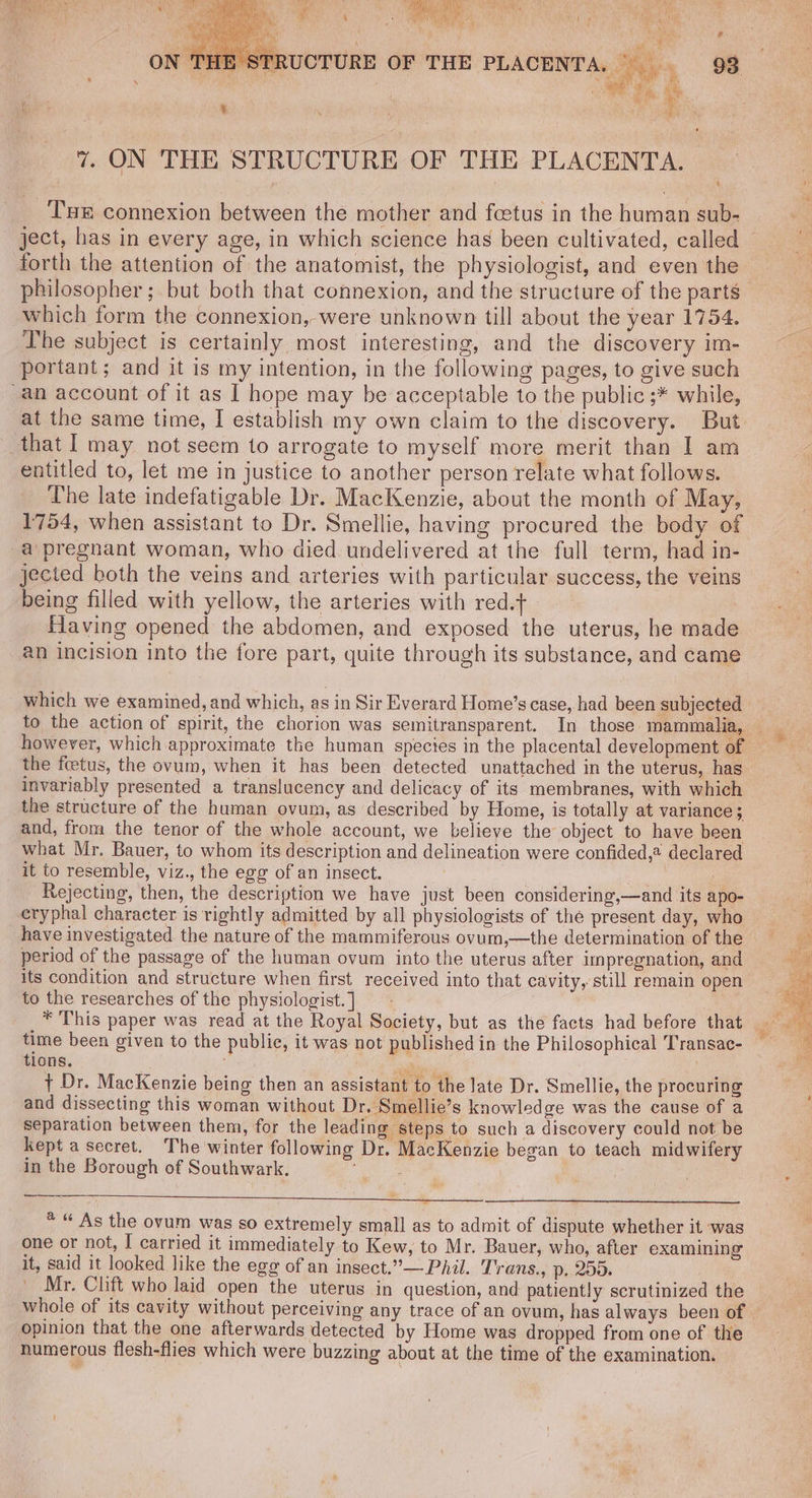 ey gi zx “vs Wie + oy A oy ie Oh i} ait Pe Maat 32) A y iis ict A mee ” hastens 7. ON THE STRUCTURE OF THE PLACENTA. Tu connexion between the mother and fcetus in the human sub- ject, has in every age, in which science has been cultivated, called — forth the attention of the anatomist, the physiologist, and even the philosopher; but both that connexion, and the structure of the parts which form the connexion, were unknown till about the year 1754. The subject is certainly most interesting, and the discovery im- portant; and it is my intention, in the following pages, to give such an account of it as I hope may be acceptable to the public ;* while, at the same time, I establish my own claim to the discovery. But. that | may not seem to arrogate to myself more merit than I am entitled to, let me in justice to another person relate what follows. The late indefatigable Dr. MacKenzie, about the month of May, 1754, when assistant to Dr. Smellie, having procured the body of a pregnant woman, who died undelivered at the full term, had in- jected both the veins and arteries with particular success, the veins being filled with yellow, the arteries with red.t Having opened the abdomen, and exposed the uterus, he made an incision into the fore part, quite through its substance, and came which we examined, and which, as in Sir Everard Home’s case, had been subjected to the action of spirit, the chorion was semitransparent. In those mammalia, the fcetus, the ovum, when it has been detected unattached in the uterus, has invariably presented a translucency and delicacy of its membranes, with which the structure of the human ovum, as described by Home, is totally at variance ; and, from the tenor of the whole account, we believe the object to have been what Mr. Bauer, to whom its description and delineation were confided,® declared it to resemble, viz., the egg of an insect. ie Rejecting, then, the description we have just been considering,—and its apo- eryphal character is rightly admitted by all physiologists of the present day, who period of the passage of the human ovum into the uterus after impregnation, and its condition and structure when first received into that cavity, still remain open to the researches of the physiologist. ] time been given to the public, it was not published in the Philosophical Transac- tions. i + Dr. MacKenzie being then an assistant to the late Dr. Smellie, the procuring and dissecting this woman without Dr. Smellie’s knowledge was the cause of a separation between them, for the leading steps to such a discovery could not be Kept a secret. The winter following Dr. MacKenzie began to teach midwifery in the Borough of Southwark. 7 * “ As the ovum was so extremely small as to admit of dispute whether it was one or not, I carried it immediately to Kew, to Mr. Bauer, who, after examining it, said it looked like the egg of an insect.”— Phil. Trans., p, 255. Mr. Clift who laid open the uterus in question, and patiently scrutinized the whole of its cavity without perceiving any trace of an ovum, has always been of — opinion that the one afterwards detected by Home was dropped from one of the numerous flesh-flies which were buzzing about at the time of the examination.