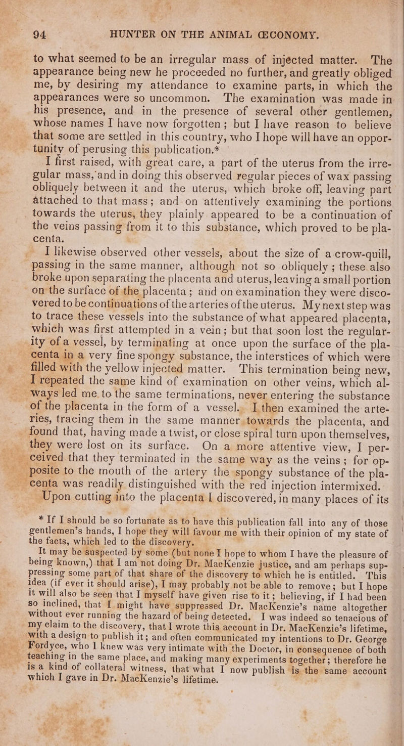 to what seemed to be an irregular mass of injected matter. The appearance being new he proceeded no further, and greatly obliged me, by desiring my attendance to examine parts, in which the appearances were so uncommon. The examination was made in his presence, and in the presence of several other gentlemen, _ whose names I have now forgotten; but I have reason to believe _ that some are settled in this country, who I hope will have an oppor- tunity of perusing this publication.* I first raised, with great care, a part of the uterus from the irre- gular mass, and in doing this observed regular pieces of wax passing obliquely between it and the uterus, which broke off, leaving part attached to that mass; and on attentively examining the portions towards the uterus, they plainly appeared to be a continuation of the veins passing from it to this substance, which proved to be pla- centa. I likewise observed other vessels, about the size of a crow-quill, passing in the same manner, although not so obliquely ; these also broke upon separating the placenta and uterus, leaving a small portion on the surface of the placenta; and on examination they were disco- vered to be continuations of the arteries ofthe uterus. My next step was to trace these vessels into the substance of what appeared placenta, which was first attempted in a vein; but that soon lost the regular- ity of a vessel, by terminating at once upon the surface of the pla- _ centa in a very fine spongy substance, the interstices of which were _ filled with the yellow injected matter. This termination being new, _I repeated the same kind of examination on other veins, which al- ways led me to the same terminations, never entering the substance - of the placenta in the form of a vessel.. I then examined the arte- ries, tracing them in the same manner. towards the placenta, and _ found that, having made a twist, or close spiral turn upon themselves, Ge they were lost on its surface. On a more attentive view, I per- . _ ceived. that they terminated in the same way as the veins; for op- posite to the mouth of the artery the spongy substance of the pla- centa was readily distinguished with the red injection intermixed. __Upon cutting into the placenta I discovered, in many places of its * If I should be so fortunate as to have this publication fall into any of those gentlemen’s hands, I hope they will favour me with their opinion of my state of the facts, which led to the discovery. ie It may be suspected by some (but none I hope to whom I have the pleasure of being known,) that I am not doing Dr. MacKenzie justice, and am perhaps sup- pressing some part of that share of the discovery to which he is entitled. This idea (if ever it should arise), I may probably not be able to remove; but I hope It will also be seen that I myself have given rise to it ; believing, if I had been so inclined, that [ might have suppressed Dr. MacKenzie’s name altogether without ever running the hazard of being detected. I was indeed so tenacious of my claim to the discovery, that I wrote this account in Dr. MacKenzie’s lifetime, _ with a design to publish it; and often communicated my intentions to Dr. George ~ Fordyce, who 1 knew was very intimate with the Doctor, in consequence of both teaching in the same place, and making many experiments together; therefore he _ isa kind of collateral witness, that what I now publish is the same account — which I gave in Dr. MacKenzie’s lifetime. Pret ge ' se ® ~