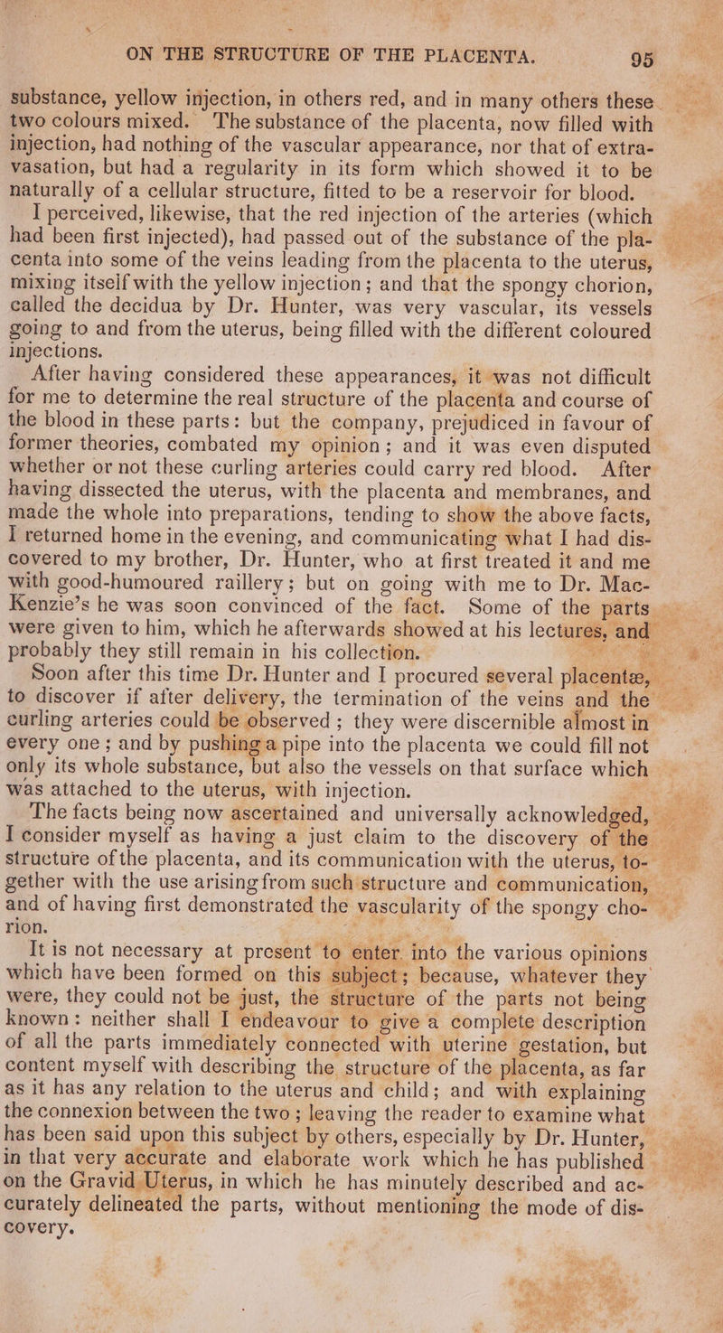 Y : > ON THE STRUCTURE OF THE PLACENTA. _ 95 substance, yellow injection, in others red, and in many others these. two colours mixed. The substance of the placenta, now filled with injection, had nothing of the vascular appearance, nor that of extra- vasation, but had a regularity in its form which showed it to be naturally of a cellular structure, fitted to be a reservoir for blood. I perceived, likewise, that the red injection of the arteries (which had been first injected), had passed out of the substance of the plae centa into some of the veins leading from the placenta to the uterus, — mixing itseif with the yellow injection; and that the spongy chorion, called the decidua by Dr. Hunter, was very vascular, its vessels going to and from the uterus, being filled with the different coloured injections. After having considered these appearances, it was not difficult for me to determine the real structure of the placenta and course of the blood in these parts: but the company, prejudiced in favour of former theories, combated my opinion; and it was even disputed whether or not these curling arteries could carry red blood. After having dissected the uterus, with the placenta and membranes, and made the whole into preparations, tending to show the above facts, I returned home in the evening, and communicating what I had dis- covered to my brother, Dr. Hunter, who at first treated it and me with good-humoured raillery; but on going with me to Dr. Mac- Kenzie’s he was soon convinced of the fact. Some of the parisuse.:. were given to him, which he afterwards showed at his lectures, and probably they still remain in his collection. aoe Soon after this time Dr. Hunter and I procured several placentz | to discover if after delivery, the termination of the veins and the’? < curling arteries could be observed ; they were discernible almost in © every one; and by pushing a pipe into the placenta we could fill not only its whole substance, but also the vessels on that surface which was attached to the uterus, with injection. righ The facts being now ascertained and universally acknowledged I consider myself as having a just claim to the discovery of the — structure ofthe placenta, and its communication with the uterus, to- gether with the use arising from such structure and communication, and of having first demonstrated the vascularity of the spongy cho- rion. 3 Be Se A It is not necessary at present to which have been formed on this : were, they could not be just, the s re of the parts not being known: neither shall I endeavour to give a complete description of all the parts immediately connected with uterine gestation, but A content myself with describing the structure of the placenta, as far a as it has any relation to the uterus and child; and with explaining 7 the connexion between the two ; leaving the reader to examine what has been said upon this subject by others, especially by Dr. Hunter, — in that very accurate and elaborate work which he has published — on the Gravid Uterus, in which he has minutely described and ac- curately delineated the parts, without mentioning the mode of dis- covery. r into the various opinions because, whatever they fc
