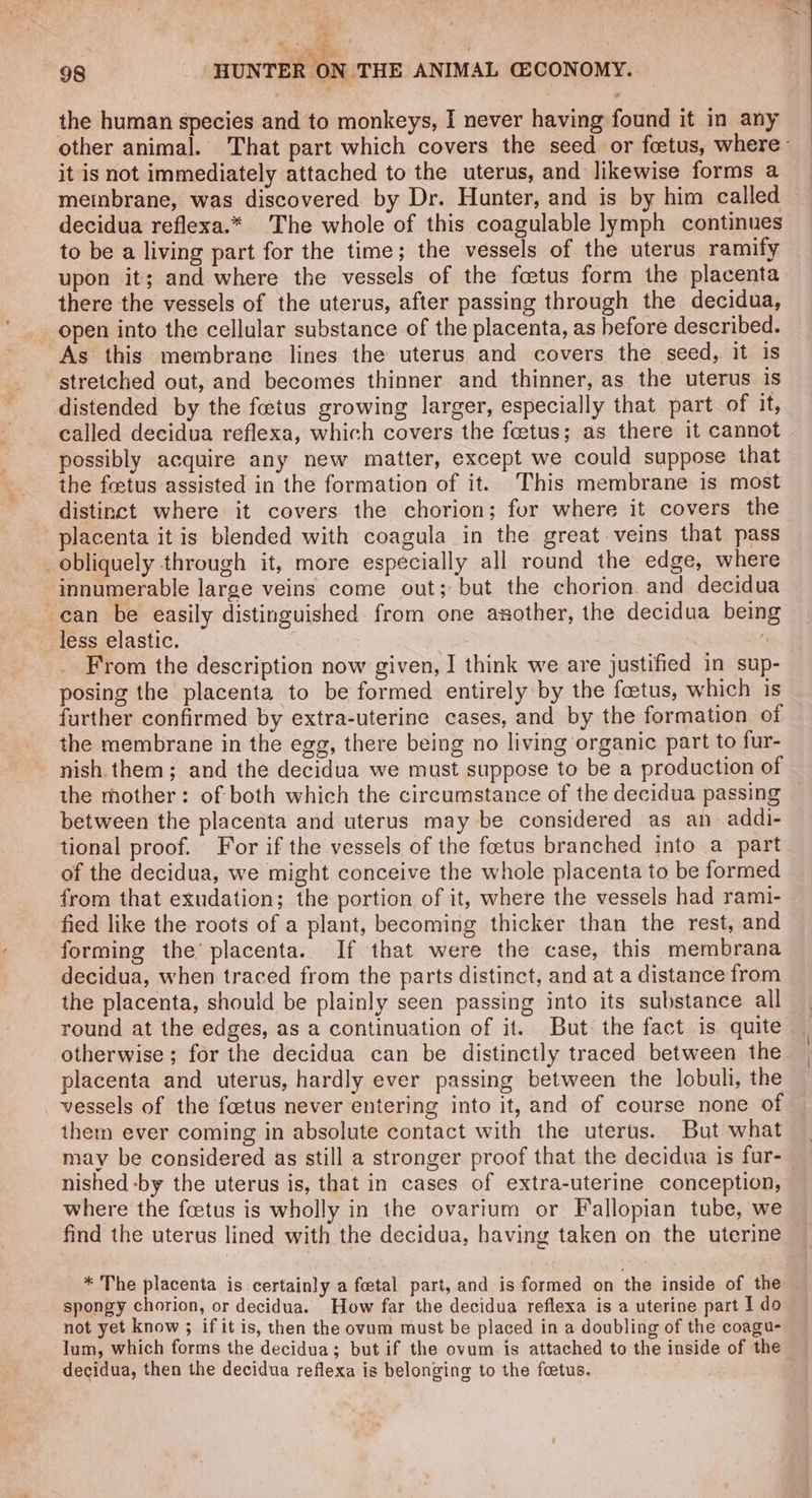 A fy ; ‘ON THE ANIMAL GCONOMY. 98 HUNTER the human species and to monkeys, I never having found it in any other animal. That part which covers the seed or foetus, where it is not immediately attached to the uterus, and likewise forms a meinbrane, was discovered by Dr. Hunter, and is by him called decidua reflexa.* The whole of this coagulable lymph continues to be a living part for the time; the vessels of the uterus ramify upon it; and where the vessels of the foetus form the placenta there the vessels of the uterus, after passing through the decidua, open into the cellular substance of the placenta, as hefore described. As this membrane lines the uterus and covers the seed, it 1s stretched out, and becomes thinner and thinner, as the uterus is distended by the foetus growing larger, especially that part of it, called decidua reflexa, which covers the fetus; as there it cannot possibly acquire any new matter, except we could suppose that the foetus assisted in the formation of it. This membrane is most distinct where it covers the chorion; for where it covers the placenta it is blended with coagula in the great.veins that pass obliquely through it, more especially all round the edge, where innumerable large veins come out; but the chorion. and decidua can be easily distinguished from one asother, the decidua bein less elastic. _ hs From the description now given, I think we are justified in sup- posing the placenta to be formed entirely by the fetus, which is further confirmed by extra-uterine cases, and by the formation of the membrane in the egg, there being no living organic part to fur- nish. them; and the decidua we must suppose to be a production of the mother: of both which the circumstance of the decidua passing between the placenta and uterus may be considered as an addi- tional proof. For if the vessels of the foetus branched into a part of the decidua, we might conceive the whole placenta to be formed from that exudation; the portion of it, where the vessels had rami- fied like the roots of a plant, becoming thicker than the rest, and forming the’ placenta. If that were the case, this membrana decidua, when traced from the parts distinct, and at a distance from the placenta, should be plainly seen passing into its substance all round at the edges, as a continuation of it.. But the fact is quite otherwise; for the decidua can be distinctly traced between the placenta and uterus, hardly ever passing between the lobuli, the vessels of the foetus never entering into it, and of course none of them ever coming in absolute contact with the uterus. But what may be considered as still a stronger proof that the decidua is fur- nished -by the uterus is, that in cases of extra-uterine conception, where the foetus is wholly in the ovarium or Fallopian tube, we find the uterus lined with the decidua, having taken on the uterine * The placenta is certainly a foetal part, and is formed on the inside of the spongy chorion, or decidua. How far the decidua reflexa is a uterine part I do not yet know ; if it is, then the ovum must be placed in a doubling of the coagu- lum, which forms the decidua; but if the ovum is attached to the inside of the decidua, then the decidua reflexa is belonging to the feetus.