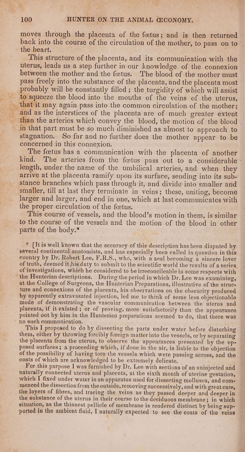 moves through the placenta of the foetus; and is then returned © back into the course of the circulation of the mother, to pass on to’ - the heart. ) | BRS This structure of the placenta, and its-communieation with the uterus, leads us a step further in our knowledge of the connexion between the mother and the foetus. The blood of the mother must pass freely into the substance of the placenta, and the placenta most probably will be constantly filled ; the turgidity of which will assist to squeeze the blood into the mouths of the veins of the uterus, and as the interstices of the placenta are of much greater extent _ than the arteries which convey the blood, the motion of the blood in that part must be so much diminished as almost to approach to stagnation. So far and no further does the mother appear to be concerned in this connexion. The feetus has a communication with the placenta of another kind. The arteries from the fetus pass out to a considerable - length, under the name of the umbilical arteries, and when. they arrive at the placenta ramify upon its surface, sending into its sub- stance branches which pass through it, and divide into smaller and smaller, till at last they terminate in veins; these, uniting, become jarger and larger, and end in one, which at last communicates with the proper circulation of the foetus. This course of vessels, and the blood’s motion in them, is similar to the course of the vessels and the motion of the blood in other parts of the body.* ¥ [It is well known that the accuracy of this description has been disputed by several continental anatomists, and has especially been called in question in this country by Dr. Robert Lee, F.R.S., who, with a zeal becoming a sincere lover of truth, deemed it his duty to submit to the scientific world the results of a series. of investigations, which he considered to be irreconcileable in some respects with the Hunterian descriptions. During the period in which Dr. Lee was examining, at the College of Surgeons, the Hunterian Preparations, illustrative of the strue- ture and connexions of the placenta, his observations on the obscurity produced by apparently extravasated injection, led me to think of some less objectionable mode of demonstrating the vascular communication between the uterus and placenta, if it existed ; or of proving, more satisfactorily than the appearance pointed out by him in the Hunterian preparations seemed to do, that there was no such communication. This I proposed to do by dissecting the parts under water before disturbing them, either by throwing forcibly foreign matter into the vessels, or by separating the placenta from the uterus, to observe the appearances presented by the op- posed surfaces; a proceeding which, if done in the air, is liable to the objection of the possibility of having torn the vessels which were passing across, and the coats of which are acknowledged to be extremely delicate, For this purpose I was furnished by Dr. Lee with sections of an uninjected and naturally connected uterus and placenta, at the sixth month of uterine gestation, which I fixed under water in an apparatus used for dissecting mollusca, and com- menced the dissection from the outside, removing successively, and with great care, the layers of fibres, and tracing the veins as they passed deeper and deeper in the substance of the uterus in their course to the deciduous membrane; in which situation, as the thinnest pellicle of membrane is rendered distinct by being sup- ported in the ambient fluid, I naturally expected to see the coats of the veins