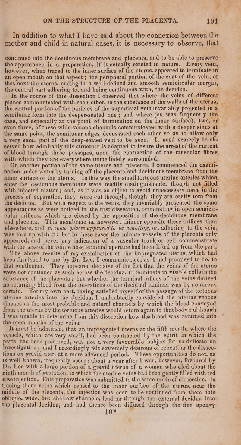 ON THE STRUCTURE OF THE PLACENTA. 101 In addition to what I have said about the connexion between the mother and child in natural cases, it is necessary to observe, that continued into the deciduous membrane and placenta, and to be able to preserve the appearance in a preparation, if it actually existed in nature. Every vein, however, when traced to the inner surface of the uterus, appeared to terminate in an open mouth on that aspect ; the peripheral portion of the coat of the vein, or. that next*the uterus, ending in a well-defined and smooth semicircular margin, the central part adhering to, and being continuous with, the decidua. ' In the course of this dissection I observed that where the veins of different the central portion of the parietes of the superficial vein invariably projected in a ‘semilunar form into the deeper-seated one ; and where (as was frequently the case, and especially at the point of termination on the inner surface), two, or even three, of these wide venous channels communicated with a deeper sinus at the same point, the semilunar edges decussated each other so as to allow only a very small part of the deep-seated vein to be seen. It need scarcely be ob- served how admirably this structure is adapted to insure the arrest of the current of blood through these passages, upon the contraction of the muscular fibres with which they are everywhere immediately surrounded. _ On ancther portion of the same uterus and placenta, I commenced the exami- nation under water by turning off the placenta and deciduous membrane from the — inner surface of the uterus. In this way the small tortuous uterine arteries which enter the deciduous membrane were readily distinguishable, though not filled With injected matter ; and, as it was an object to avoid unnecessary-force in the process of separation, they were cut through, though they are easily torn from the decidua. But with respect to the veins, they invariably presented the same appearances as were noticed in the first dissection, terminating in open semicir- cular orifices, which are closed by the apposition of the deciduous membrane and placenta. This membrane is, however, thinner opposite these orifices than elsewhere, and in some places appeared to be wanting, or, adhering to the vein, was torn up with it; but in these cases the minute vessels of the placenta only appeared, and never any indication of a vascular trunk or cell commensurate with the size of the vein whose terminal aperture had been lifted up from the part. The above results of my examination of the impregnated uterus, which had heen furnished to me by Dr. Lee, I communicated, as I had promised to do, to that gentleman. ‘They appeared decisive of the fact that the veins of the uterus were not continued as snch across the decidua, to terminate in visible cellsinthe — substance of the placenta; but whether the terminal orfices of the veins derived no returning blood from the interstices of the decidual laminz, was by no means certain. For my own part, having satisfied myself of the passage of the tortuous uterine arteries into the decidua, I undoubtedly considered the uterine venous sinuses as the most probable and natural channels by which the blood conveyed from the uterus by the tortuous arteries would return again to that body ; although I was unable to determine from this dissection how the blood was returned into the open mouths of the veins. It must be ‘admitted, that an impregnated uterus at the fifth month, where the vessels, which are very small, had been contracted by the spirit in which the parts had heen preserved, was not a very favourable subject for so delicate an investigation ; and I accordingly felt extremely desirous of repeating the dissec- tions on gravid uteri at a more advanced period. ‘These opportunities do not, as is well known, frequently occur: about a year after I was, however, favoured by Dr. Lee with a large portion of a gravid uterus of a woman who'died about the ninth month of gestation, in which the uterine veins had been gently filled with red size injection. This preparation was submitted to the same mode of dissection. In tracing those veins which passed to the inner surface of the uterus, near the middle of the placenta, the injection was seen to be continued from them into oblique, wide, but shallow channels, leading through the external decidua into the placental decidua, and had thence been diffused through the fine spongy 10*