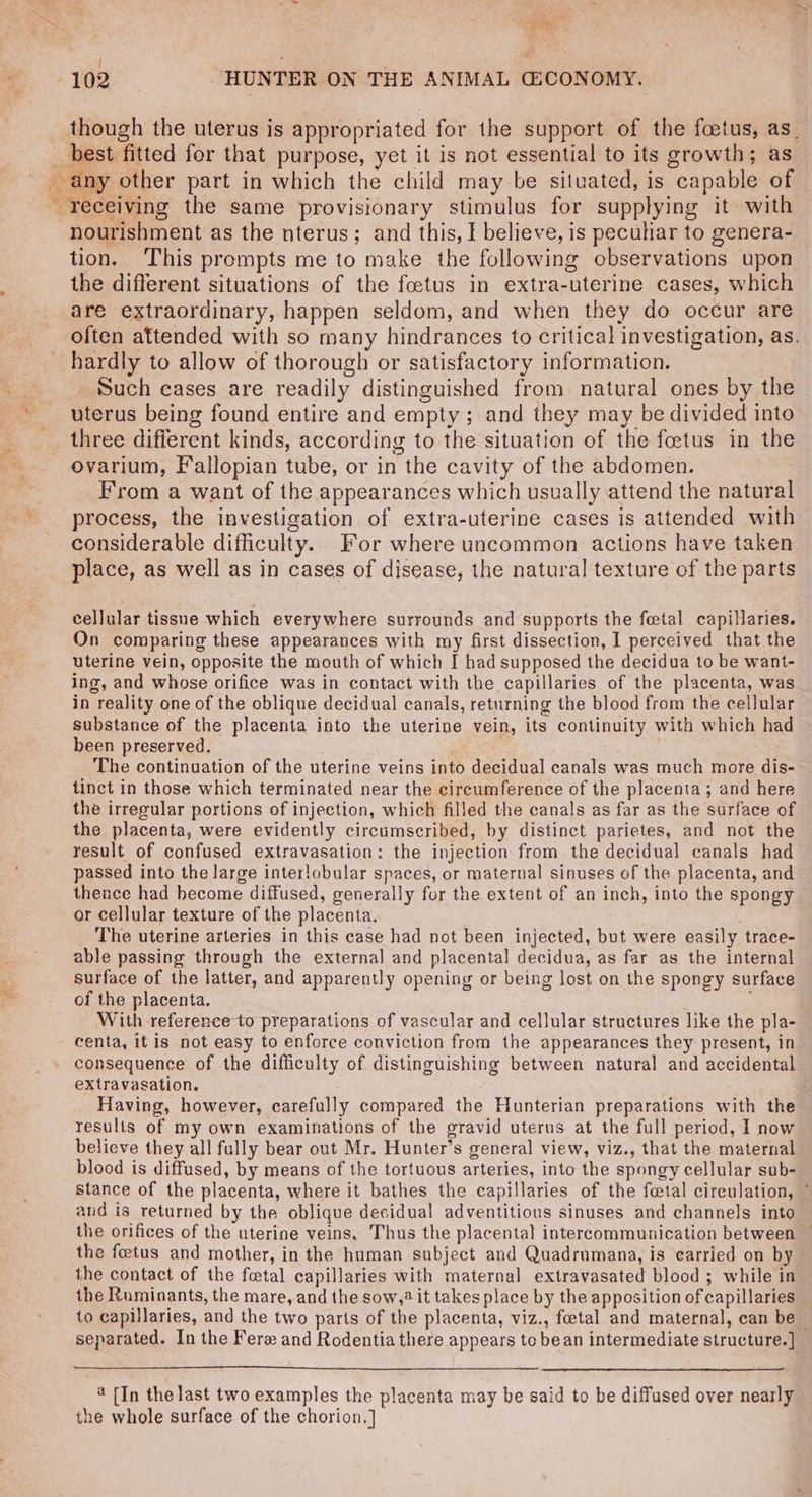 iit” &amp; 102 | HUNTER ON THE ANIMAL G:CONOMY. though the uterus is appropriated for the support of the foetus, as_ CY nourishment as the nterus; and this, I believe, is peculiar to genera- tion. This prompts me to make the following observations upon the different situations of the foetus in extra-uterine cases, which are extraordinary, happen seldom, and when they do occur are often attended with so many hindrances to critical investigation, as. hardly to allow of thorough or satisfactory information. Such cases are readily distinguished from. natural ones by the uterus being found entire and empty ; and they may be divided into three different kinds, according to the situation of the foetus in the ovarium, Fallopian tube, or in the cavity of the abdomen. From a want of the appearances which usually attend the natural process, the investigation of extra-uterine cases is attended with considerable difficulty. For where uncommon actions have taken place, as well as in cases of disease, the natural texture of the parts cellular tissue which everywhere surrounds and supports the foetal capillaries. On comparing these appearances with my first dissection, I perceived that the uterine vein, opposite the mouth of which I had supposed the decidua to be want- ing, and whose orifice was in contact with the capillaries of the placenta, was in reality one of the oblique decidual canals, returning the blood from the cellular substance of the placenta into the uterine vein, its continuity with which had been preserved. The continuation of the uterine veins into decidual canals was much more dis- tinct in those which terminated near the circumference of the placenta; and here the irregular portions of injection, which filled the canals as far as the surface of the placenta, were evidently circumscribed, by distinct parietes, and not the result of confused extravasation: the injection from the decidual canals had passed into the large interlobular spaces, or maternal sinuses of the placenta, and thence had become diffused, generally for the extent of an inch, into the spongy or cellular texture of the placenta. The uterine arteries in this case had not been injected, but were easily trace- able passing through the external and placental decidua, as far as the internal surface of the latter, and apparently opening or being lost on the spongy surface of the placenta. With reference to preparations of vascular and cellular structures like the pla- centa, it is not easy to enforce conviction from the appearances they present, in consequence of the difficulty of distinguishing between natural and accidental extravasation. Having, however, carefully compared the Hunterian preparations with the results of my own examinations of the gravid uterus at the full period, 1 now believe they all fully bear out Mr. Hunter’s general view, viz., that the maternal blood is diffused, by means of the tortuous arteries, into the spongy cellular sub- stance of the placenta, where it bathes the capillaries of the fetal circulation, ' and is returned by the oblique decidual adventitious sinuses and channels into the orifices of the uterine veins. Thus the placental intercommunication between the feetus and mother, in the human subject and Quadrumana, is earried on by the contact of the foetal capillaries with maternal extravasated blood ; while in the Ruminants, the mare, and the sow,? it takes place by the apposition of capillaries to capillaries, and the two parts of the placenta, viz., foetal and maternal, can be separated. In the Ferz and Rodentia there appears tc bean intermediate structure. ] 4 [In the last two examples the placenta may be said to be diffused over nearly the whole surface of the chorion.]