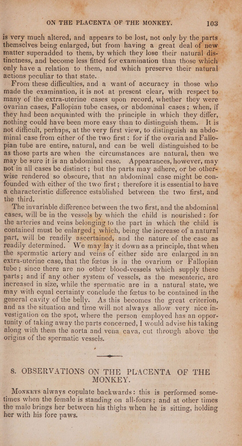 actions peculiar to that state. | | From these difficulties, and. a want of accuracy in those who many of the extra-uterine cases upon record, whether they were Ovarian cases, Fallopian tube cases, or abdominal cases; when, if nothing could have been more easy than to distinguish them. It is not difficult, perhaps, at the very first view, to distinguish an abdo- minal case from either of the two first: for if the ovaria and Fallo- pian tube are entire, natural, and can be well distinguished to be may be sure it is an abdominal case. Appearances, however, may wise rendered so obscure, that an abdominal case might be con- founded with either of the two first; therefore it is essential to have a characteristic difference established between the two first, and the third. | ‘The invariable difference between the two first, and the abdominal cases, will be in the vessels by which the child is nourished: for the arteries and veins belonging to the part in which the child is contained must be enlarged; which, being the increase of a natural part, will be readily ascertained, and the nature of the case as readily determined. We may lay it down asa principle, that when the spermatic artery and veins of either side are enlarged in an extra-uterine case, that the foetus is in the ovarium or Fallopian tube; since there are no other blood-vessels which supply these parts; and if any other system of vessels, as the mesenteric, are increased in size, while the spermatic are in a natural state, we may with equal certainty conclude the feetus to be contained in the general cavity of the belly. As this becomes the great criterion, and as the situation and time will not always allow very nice in- vestigation on the spot, where the person employed has an oppor- tunity of taking away the parts concerned, I would advise his taking along with them the aorta and vena cava, cut through above the origins of the spermatic vessels. | 2 MONKEY. _ Mowxnys always copulate backwards: this is performed some- times when the female is standing on all-fours; and at other times her with his fore paws. De Huet Ss Gees Ss