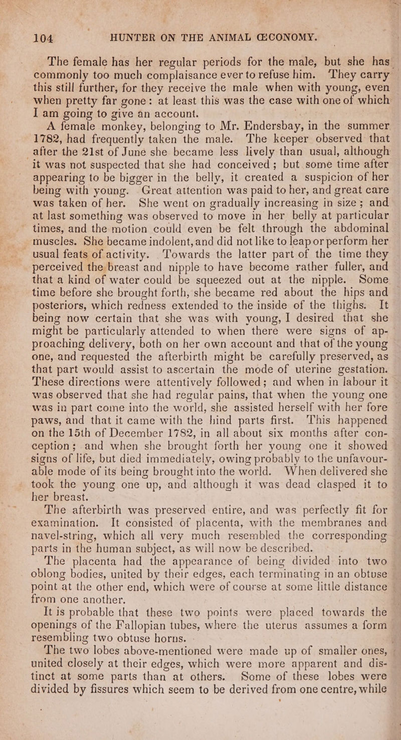 The female has her regular periods for the male, but she has_ commonly too much complaisance ever to refuse him. ‘They carry this still further, for they receive the male when with young, even when pretty far gone: at least this was the case with one of which I am going to give an account. we A female monkey, belonging to Mr. Endersbay, in the summer 1782, had frequently taken the male. The keeper observed that _after the 21st of June she became less lively than usual, although it was not suspected that she had conceived; but some time after appearing to be bigger in the belly, it created a suspicion of her being with young. .Great attention was paid to her, and great care was taken of her. She went on gradually increasing in size; and at last something was observed to move in her belly at particular times, and the motion could even be felt through the abdominal muscles. She became indolent, and did not like to leap or perform her usual feats of activity. Towards the latter part of the time they perceived the breast and nipple to have become rather fuller, and that a kind of water could be squeezed out at the nipple. Some time before she brought forth, she became red about the hips and posteriors, which redness extended to the inside of the thighs. It being now certain that she was with young, 1 desired that she might be particularly attended to when there were signs of ap- proaching delivery, both on her own account and that of the young one, and requested the afterbirth might be carefully preserved, as that part would assist to ascertain the mode of uterine gestation. These directions were attentively followed; and when in labour it | was observed that she had regular pains, that when the young one was in part come into the world, she assisted herself with her fore — paws, and that it came with the hind parts first. This happened on the 15th of December 1782, in all about six months after con-— ception; and when she brought forth her young one it showed signs of life, but died immediately, owing probably to the unfavour- able mode of its being brought into the world. When delivered she - took the young one up, and although it was dead clasped it to her breast. The afterbirth was preserved entire, and was perfectly fit for examination. It consisted of placenta, with the membranes and navel-string, which all very much resembled the corresponding parts in the human subject, as will now be described. The placenta had the appearance of being divided into: two oblong bodies, united by their edges, each terminating in an obtuse point at the other end, which were of course at some little distance © from one another. It is probable that these two points were placed towards the openings of the Fallopian tubes, where the uterus assumes a form resembling two obtuse horns. The two lobes above-mentioned were made up of smaller ones, — united closely at their edges, which were more apparent and dis- tinct at some parts than at others. Some of these lobes were divided by fissures which seem to be derived from one centre, while