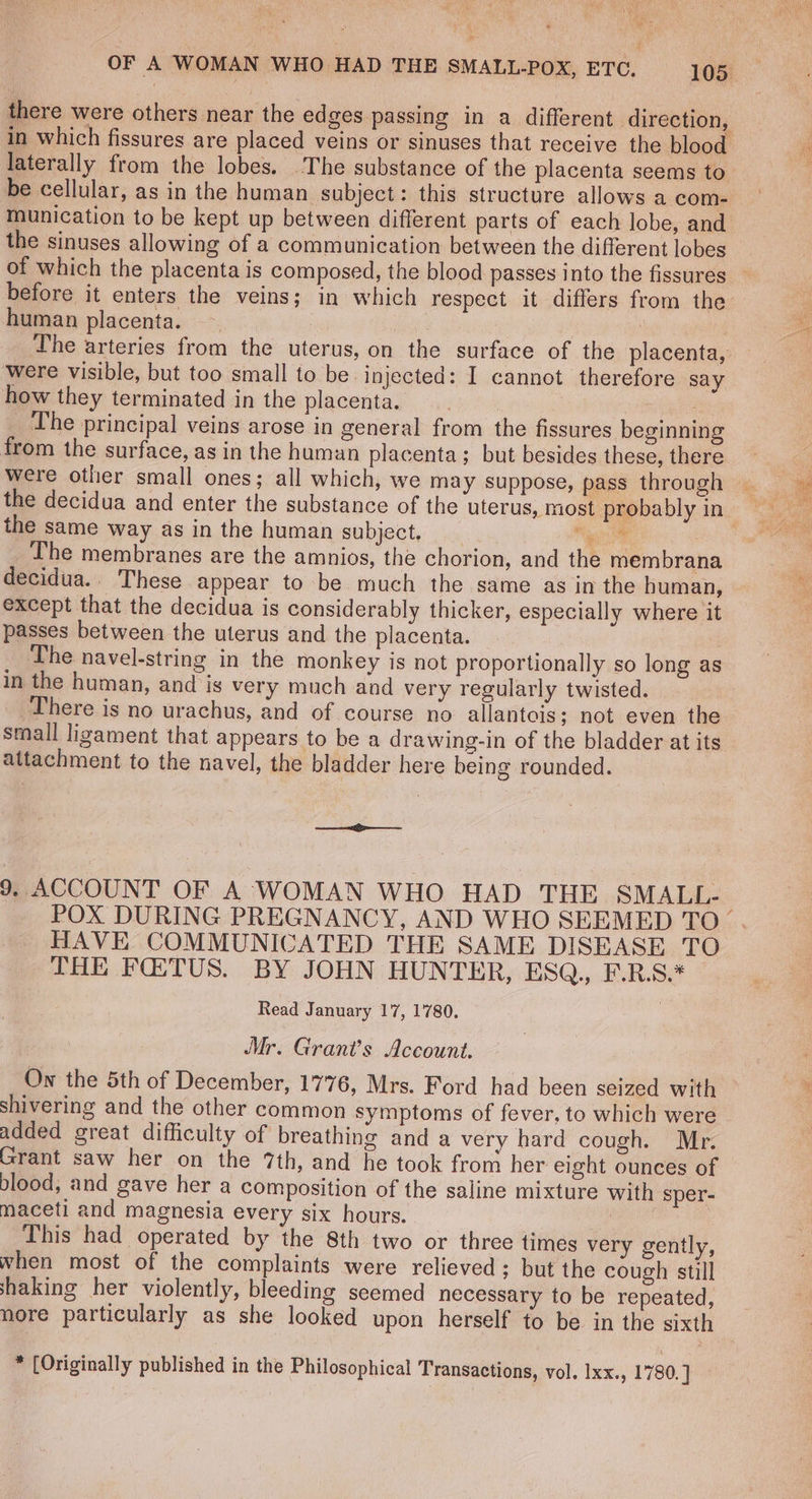 there were others near the edges passing in a different direction, in which fissures are placed veins or sinuses that receive the blood laterally from the lobes. The substance of the placenta seems to be cellular, as in the human subject: this structure allows a com- munication to be kept up between different parts of each lobe, and the sinuses allowing of a communication between the different lobes of which the placenta is composed, the blood passes Into the fissures before it enters the veins; in which respect it differs from the human placenta. | | The arteries from the uterus, on the surface of the placenta, were visible, but too small to be. injected: I cannot therefore say how they terminated in the placenta. | | 5 The principal veins arose in general from the fissures beginning from the surface, as in the human placenta; but besides these, there were other small ones; all which, we may suppose, pass through the same way as in the human subject. woe | The membranes are the amnios, the chorion, and the membrana decidua.. These appear to be much the same as in the human, except that the decidua is considerably thicker, especially where it passes between the uterus and the placenta. The navel-string in the monkey is not proportionally so long as in the human, and is very much and very regularly twisted. There is no urachus, and of course no allantois; not even the small ligament that appears to be a drawing-in of the bladder at its attachment to the navel, the bladder here being rounded. 9. ACCOUNT OF A WOMAN WHO HAD THE SMALL- POX DURING PREGNANCY, AND WHO SEEMED TO. HAVE COMMUNICATED THE SAME DISEASE TO THE FQ:TUS. BY JOHN HUNTER, ESQ., F.R.S.* Read January 17, 1780. Mr. Grant’s Aceount. Ow the 5th of December, 1776, Mrs. Ford had been seized with shivering and the other common symptoms of fever, to which were added great difficulty of breathing and a very hard cough. Mr. Grant saw her on the 7th, and he took from her eight ounces of blood, and gave her a composition of the saline mixture with sper- maceti and magnesia every six hours. | This had operated by the 8th two or three times very gently, when most of the complaints were relieved; but the cough still shaking her violently, bleeding seemed necessary to be repeated, nore particularly as she looked upon herself to be in the sixth * [Originally published in the Philosophical Transactions, vol. Ixx., 1780. ]