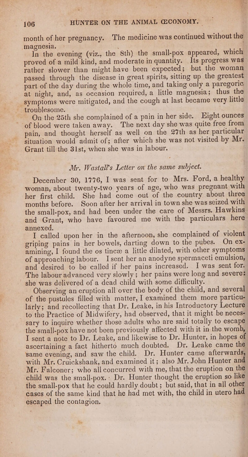 month of her pregnancy. ‘The medicine was continued without the magnesia. In the evening (viz., the 8th) the small-pox appeared, which proved of a mild kind, and moderate in quantity. Its progress was rather slower than might have been expected; but the woman passed through the disease in great spirits, sitting up the greatest part of the day during the whole time, and taking only a paregoric at night, and, as occasion required, a little magnesia; thus the symptoms were mitigated, and the cough at last became very little troublesome. . , On the 25th she complained of a pain in her side. Hight ounces of blood were taken away. The next day she was quite free from pain, and thought herself as well on the 27th as her particular situation would admit of; after which she was not visited by Mr. Grant till the 31st, when she was in labour. . Mr. Wastall’s Letter on the same subject. December 30, 1776, I was sent for to Mrs. Ford, a healthy woman, about twenty-two years of age, who was pregnant with her first child. She had come out of the country about three months before. Soon after her arrival in town she was seized with the small-pox, and had been under the care of Messrs. Hawkins and Grant, who have favoured me with the particulars here annexed. | I called upon her in the afternoon, she complained of violent griping pains in her bowels, darting down to the pubes. On ex- amining, I found the os tince a little dilated, with other symptoms of approaching labour. I sent her an anodyne spermaceti emulsion, and desired to be called if her pains increased. I was sent for. The labour advanced very slowly ; her pains were long and severe: ' she was delivered of a dead child with some difficulty. Observing an eruption all over the body of the child, and several of the pustules filled with matter, I examined them more particu- larly; and recollecting that Dr. Leake, in his Introductory Lecture to the Practice of Midwifery, had observed, that it might be neces- sary to inquire whether those adults who are said totally to escape the small-pox have not been previously affected with it in the womb, I sent a note to Dr. Leake, and likewise to Dr. Hunter, in hopes of ascertaining a fact hitherto much doubted. Dr. Leake came the same evening, and saw the child. Dr. Hunter came afterwards, with Mr. Cruickshank, and examined it; also Mr. John Hunter and Mr. Falconer; who all concurred with me, that the eruption on the child was the small-pox.- Dr. Hunter thought the eruption so like the small-pox that he could hardly doubt; but said, that in all other cases of the same kind that he had met with, the child in utero had escaped the contagion.