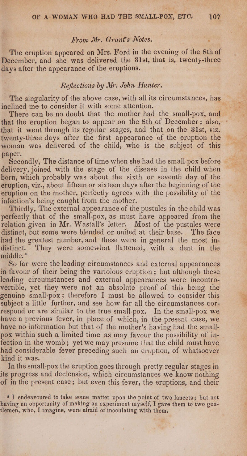 ats OF A WOMAN WHO HAD THE SMALL-POX, ETC. —107 From Mr. Grant’s Notes. — | dee sth ~The eruption appeared on Mrs. Ford in the evening of the 8th of December, and she was delivered the 31st, that is, twenty-three days after the appearance of the eruptions. | Reflections by Mr. John Hunter. inclined me to consider it with some attention. that the eruption began to appear on the 8th of December; also, that it went through its regular stages, and that on the 31st, viz. twenty-three days after the first appearance of the eruption the aper. econdly, The distance of time when she had the small-pox before delivery, joined with the stage of the disease in the child when born, which probably was about the sixth or seventh day of the eruption, viz., about fifteen or sixteen days after the beginning of the eruption on the mother, perfectly agrees with the possibility of the infection’s being caught from the mother. Thirdly, The external appearance of the pustules in the child was perfectly that of the small-pox, as must have appeared from the relation given in Mr. Wastall’s letter. Most of the pustules were distinct, but some were blended or united at their base. The face distinct. ‘They were somewhat flattened, with a dent in the middle. * So far were the leading circumstances and external appearances in favour of their being the variolous eruption; but although these leading circumstances and external appearances were incontro- vertible, yet they were not an absolute proof of this being the genuine small-pox; therefore I must be allowed to consider this subject a little further, and see how far all the circumstances cor- respond or are similar to the true small-pox. In the small-pox we have a previous fever, in place of which, in the present case, we have no information but that of the mother’s having had the small- fection in the womb; yet we may presume that the child must have had considerable fever preceding such an eruption, of whatsoever kind it was. | In the small-pox the eruption goes through pretty regular stages in its progress and declension, which circumstances we know nothing of in the present case; but even this fever, the eruptions, and their * I endeavoured to take some matter upon the point of two lancets; but not having an opportunity of making an experiment myself, I gave them to two gen- tlemen, who, I imagine, were afraid of inoculating with them. oad