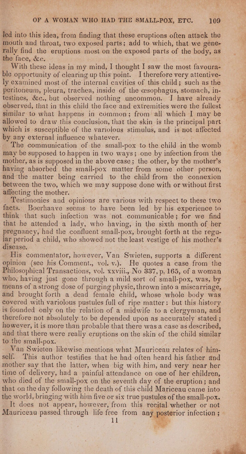 led into this idea, from finding that these eruptions often attack the mouth and throat, two exposed parts; add to which, that we gene- the face, We. | we With these ideas in my mind, I thought I saw the most favoura- ble opportunity of clearing up this point. I therefore very attentive- ly examined most of the internal cavities of this child; such as the peritoneum, pleura, trachea, inside of the cesophagus, stomach, in- testines, &c., but observed nothing uncommon. J have already observed, that in this child the face and extremities were the fullest similar to what happens in common; from all which I may be allowed to draw this conclusion, that the skin is the principal part which is susceptible of the variolous stimulus, and. is not affected by any external influence whatever. | Ae , The communication of the small-pox to the child in the wom may be supposed to happen in two ways; one by infection from the mother, as is supposed in the above case; the other, by the mother’s having absorbed the small-pox matter from some other person, and the matter being carried to the child from the connexion between the two, which we may suppose done with or without first affecting the mother. ? , Testimonies and opinions are various with respect to these two facts. Boerhaave seems to have been led by his. experience to think that such infection was not. communicable: for we find that he attended a lady, who having, in the sixth month of her pregnancy, had the confluent small-pox, brought forth at the regu- lar period a child, who showed not the least vestige of his mother’s disease. Gore | ‘His commentator, however, Van Swieten, supports a different opinion (see his Comment., vol. v.). He quotes a case from the Philosophical Transactions, vol. xxviii., No 387, p. 165, of a woman who, having just gone through a mild sort of small-pox, was, by means of a strong dose of purging physic, thrown into a miscarriage, and brought forth a dead female child, whose whole body was covered with variolous pustules full of ripe matter: but this history is founded only on the relation of a midwife to a clergyman, and therefore not absolutely to be depended upon as accurately stated ; however, it is more than probable that there wasa case as described, and that there were really eruptions on the skin of the child similar to the small-pox. Gyid a see Van Swieten likewise mentions what Mauriceau relates of him- self. This author testifies that he had often heard his father and mother say that the latter, when big with him, and very near her time of delivery, had a painful attendance on one of her children, who died of the small-pox on the seventh day of the eruption; and that on the day following the death of this child Mariceau came into the world, bringing with him five or six true pustules of the small-pox. It does not appear, however, from this recital whether or not Mauriceau passed through life free from any a