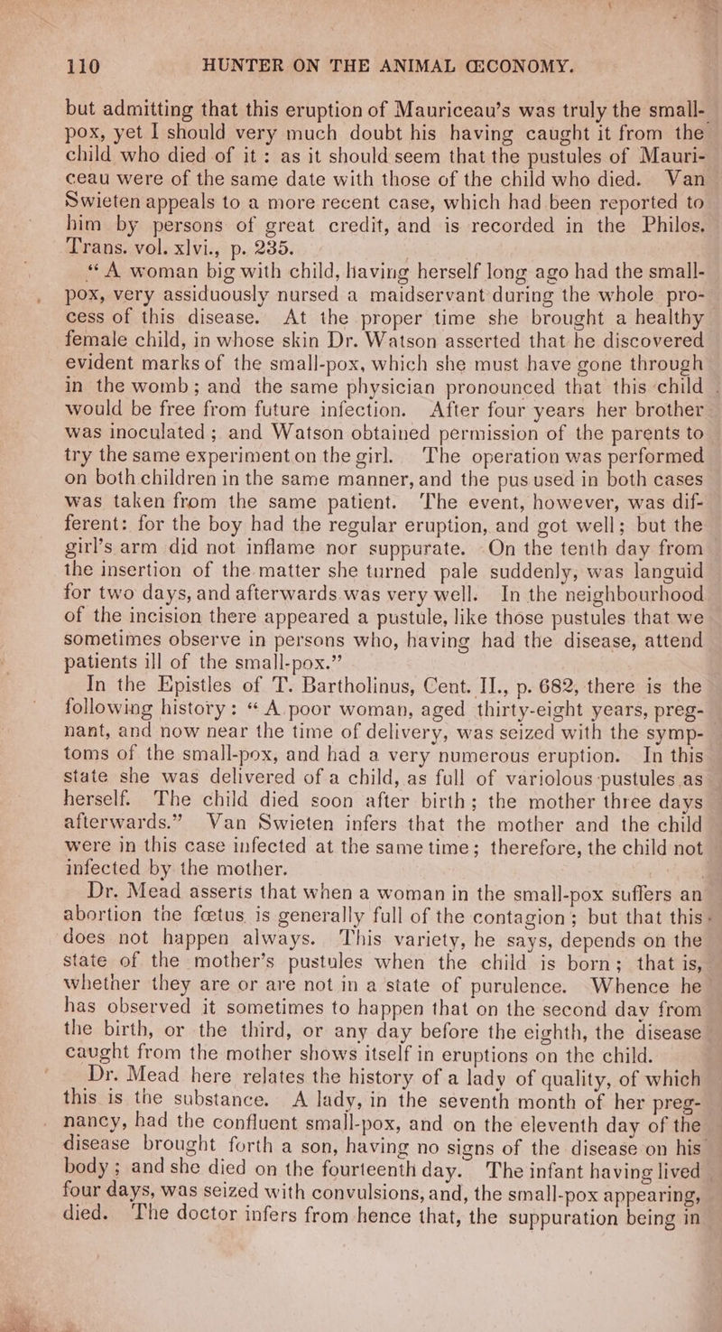 but admitting that this eruption of Mauriceau’s was truly the small- pox, yet I should very much doubt his having caught it from the child who died of it : as it should seem that the pustules of Mauri- ceau were of the same date with those of the child who died. Van Swieten appeals to a more recent case, which had been reported to him by persons of great credit, and is recorded in the Philos. Trans. vol. xlvi., p. 235. | “A woman big with child, having herself long ago had the small- pox, very assiduously nursed a maidservant during the whole pro- cess of this disease. At the proper time she brought a healthy female child, in whose skin Dr. Watson asserted that he discovered evident marks of the small-pox, which she must have gone through in the womb; and the same physician pronounced that this child . would be free from future infection. After four years her brother was inoculated ; and Watson obtained permission of the parents to try the same experimenton the girl. The operation was performed on both children in the same manner, and the pus used in both cases was taken from the same patient. The event, however, was dif- ferent: for the boy had the regular eruption, and got well; but the girl’s arm did not inflame nor suppurate. -On the tenth day from the insertion of the matter she turned pale suddenly, was languid for two days, and afterwards was very well. In the neighbourhood of the incision there appeared a pustule, like those pustules that we sometimes observe in persons who, having had the disease, attend patients ill of the small-pox.” : In the Epistles of T. Bartholinus, Cent. II., p. 682, there is the following history: «A. poor woman, aged thirty-eight years, preg- — nant, and now near the time of delivery, was seized with the symp- toms of the small-pox, and had a very numerous eruption. In this state she was delivered of a child, as full of variolous pustules as herself. The child died soon after birth; the mother three days afterwards.” Van Swieten infers that the mother and the child were in this case infected at the same time; therefore, the child not infected by the mother. | Dr. Mead asserts that when a woman in the small-pox suffers an abortion the foetus, is generally full of the contagion; but that this: does not happen always. This variety, he says, depends on the state of the mother’s pustules when the child is born; that is, whether they are or are not in a state of purulence. Whence he has observed it sometimes to happen that on the second day from the birth, or the third, or any day before the eighth, the disease caught from the mother shows itself in eruptions on the child. Dr. Mead here relates the history of a lady of quality, of which this is the substance. A lady, in the seventh month of her preg- nancy, had the confluent small-pox, and on the eleventh day of the disease brought forth a son, having no signs of the disease on his — body ; and she died on the fourteenth day. The infant having lived | four days, was seized with convulsions, and, the small-pox appearing, died. he doctor infers from hence that, the suppuration being in