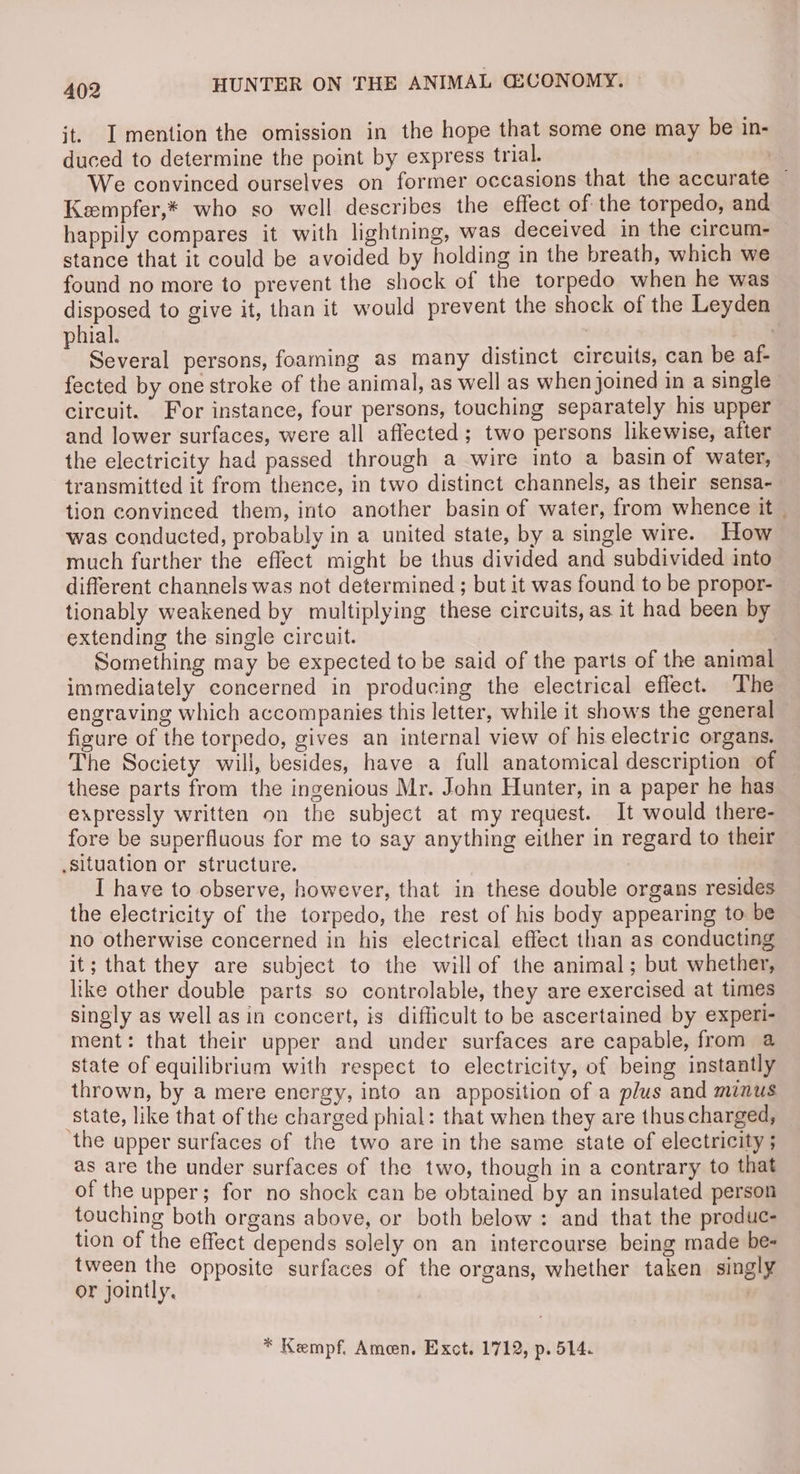 it. I mention the omission in the hope that some one may be in- duced to determine the point by express trial. We convinced ourselves on former occasions that the accurate ~ Keempfer,* who so well describes the effect of the torpedo, and happily compares it with lightning, was deceived in the circum. — stance that it could be avoided by holding in the breath, which we found no more to prevent the shock of the torpedo when he was disposed to give it, than it would prevent the shock of the Leyden hial. | : Several persons, foaming as many distinct circuits, can be af- fected by one stroke of the animal, as well as when joined in a single circuit. For instance, four persons, touching separately his upper and lower surfaces, were all affected; two persons likewise, after the electricity had passed through a wire into a basin of water, transmitted it from thence, in two distinct channels, as their sensa- tion convinced them, into another basin of water, from whence it was conducted, probably in a united state, by a single wire. How much further the effect might be thus divided and subdivided into different channels was not determined ; but it was found to be propor- tionably weakened by multiplying these circuits, as it had been by extending the single circuit. Something may be expected to be said of the parts of the animal immediately concerned in producing the electrical effect. The engraving which accompanies this letter, while it shows the general fizure of the torpedo, gives an internal view of his electric organs. The Society will, besides, have a full anatomical description of these parts from the ingenious Mr. John Hunter, in a paper he has expressly written on the subject at my request. It would there- fore be superfluous for me to say anything either in regard to their Situation or structure. I have to observe, however, that in these double organs resides the electricity of the torpedo, the rest of his body appearing to be no otherwise concerned in his electrical effect than as conducting it; that they are subject to the will of the animal; but whether, like other double parts so controlable, they are exercised at times singly as well asin concert, is difficult to be ascertained by experi- ment: that their upper and under surfaces are capable, from a state of equilibrium with respect to electricity, of being instantly thrown, by a mere energy, into an apposition of a plus and minus ‘state, like that of the charged phial: that when they are thuscharged, the upper surfaces of the two are in the same state of electricity ; as are the under surfaces of the two, though in a contrary to that of the upper; for no shock can be obtained by an insulated person touching both organs above, or both below: and that the produc- tion of the effect depends solely on an intercourse being made be- tween the opposite surfaces of the organs, whether taken singly or jointly. * Kempf. Ameen. Exot. 1712, p. 514.