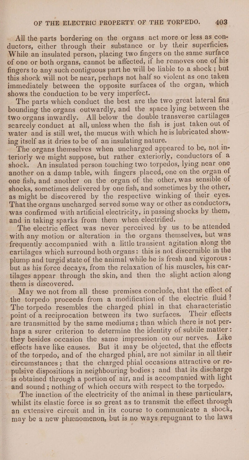 All the parts bordering on the organs act more or less as con- ductors, either through their substance or by their superficies, While an insulated person, placing two fingers on the same surface of one or both organs, cannot be affected, if he removes one of his fingers to any such contiguous part he will be liable to a shock ; but this shock will not be near, perhaps not half so violent as one taken immediately between the opposite surfaces of the organ, which shows the conduction to be very imperfect. The parts which conduct the best are the two great lateral fins bounding the organs outwardly, and the space lying between the two organs inwardly. All below the double transverse cartilages scarcely conduct at all, unless when the fish is just taken out of ~ water and is still wet, the mucus with which he is lubricated show- ing itself as it dries to be of an insulating nature. The organs themselves when uncharged appeared to be, not in- teriorly we might suppose, but rather exteriorly, conductors of a shock. An insulated person touching two torpedos, lying near one another on a damp table, with fingers placed, one on the organ of one fish, and another on the organ of the other, was sensible of shocks, sometimes delivered by one fish, and sometimes by the other, as might be discovered by the respective winking of their eyes. That the organs uncharged served some way or other as conductors, was confirmed with artificial electricity, in passing shocks by them, and in taking sparks from them when electrified. The electric effect was never perceived by us to be attended with any motion or alteration in the organs themselves, but was frequently accompanied with a little transient agitation along the cartilages which surround both organs: this is not discernible in the plump and turgid state of the animal while he is fresh and vigorous: but as his force decays, from the relaxation of his muscles, his car- tilages appear through the skin, and then the slight action along them is discovered. May we not from all these premises conclude, that the effect of the torpedo proceeds from a modification of the electric fluid 4 The torpedo resembles the charged phial in that characteristic point of a reciprocation between its two surfaces. Their effects are transmitted by the same mediums; than which there is not per- haps a surer criterion to determine the identity of subtile matter : they besides occasion the same impression on our nerves. Like effects have like causes. But it may be objected, that the effects of the torpedo, and of the charged phial, are not similar in all their circumstances; that the charged phial occasions attractive or re- pulsive dispositions in neighbouring bodies ; and that its discharge is obtained through a portion of air, and is accompanied with light and sound; nothing of which occurs with respect to the torpedo. The inaction of the electricity of the animal in these particulars, whilst its elastic force is so great as to transmit the effect through an extensive circuit and in its course to communicate a shock, may be a new phenomenon, but is no ways repugnant to the laws