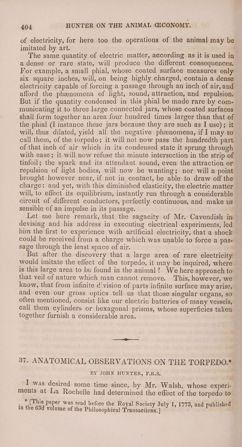 of electricity, for here too the operations of the animal may be imitated by art. . am L The same quantity of electric matter, according as it is used in a dense or rare state, will produce the different consequences. — For example, a small phial, whose coated surface measures only six square inches, will, on being highly charged, contain a dense electricity capable of forcing a passage through an inch of air, and afford the phenomena of light, sound, attraction, and repulsion. Bat if the quantity condensed in this phial be made rare by com- municating it to three large connected jars, whose coated surfaces shall form together an area four hundred times larger than that of the phial (I instance these jars because they are such as I use); it will, thus dilated, yield all the negative phenomena, if I may so call them, of the torpedo; it will not now pass the hundredth part. of that inch of air which in its condensed state it sprung through with ease; it will now refuse the minute intersection in the strip of tinfoil; the spark and its attendant sound, even the attraction or repulsion of light bodies, will now be wanting; nor will a point — brought however near, if not in contact, be able to draw off the charge: and yet, with this diminished elasticity, the electric matter will, to effect its equilibrium, instantly run through a considerable circuit of different conductors, perfectly continuous, and make us sensible of an impulse in its passage. Let me here remark, that the sagacity of Mr. Cavendish in devising and his address in executing electrical experiments, led him the first to experience with artlficial electricity, that a shock could be received from a charge which was unable to force a pas-. sage through the least space of air. | But after the discovery that a large area of rare electricity would imitate the effect of the torpedo, it may be inquired, where is this large area to be found in the animal? We here approach to that veil of nature which man cannot remove. ‘This, however, we know, that from infinite d'vision of parts infinite surface may arise, and even our gross optics tell us that those singular organs, so often mentioned, consist like our electric batteries of many vessels, eall them cylinders or hexagonal prisms, whose superficies taken together furnish a considerable area. 37. ANATOMICAL OBSERVATIONS ON THE TORPEDO.* BY JOHN HUNTER, F.R.S. I was desired some time since, by Mr. Walsh, whose experi- ments at La Rochelle had determined the effect of the torpedo to _ * {This paper was read before the Royal Society July 1, 1773, and published in the 63d volume of the Philosophical Transactions. ] ;