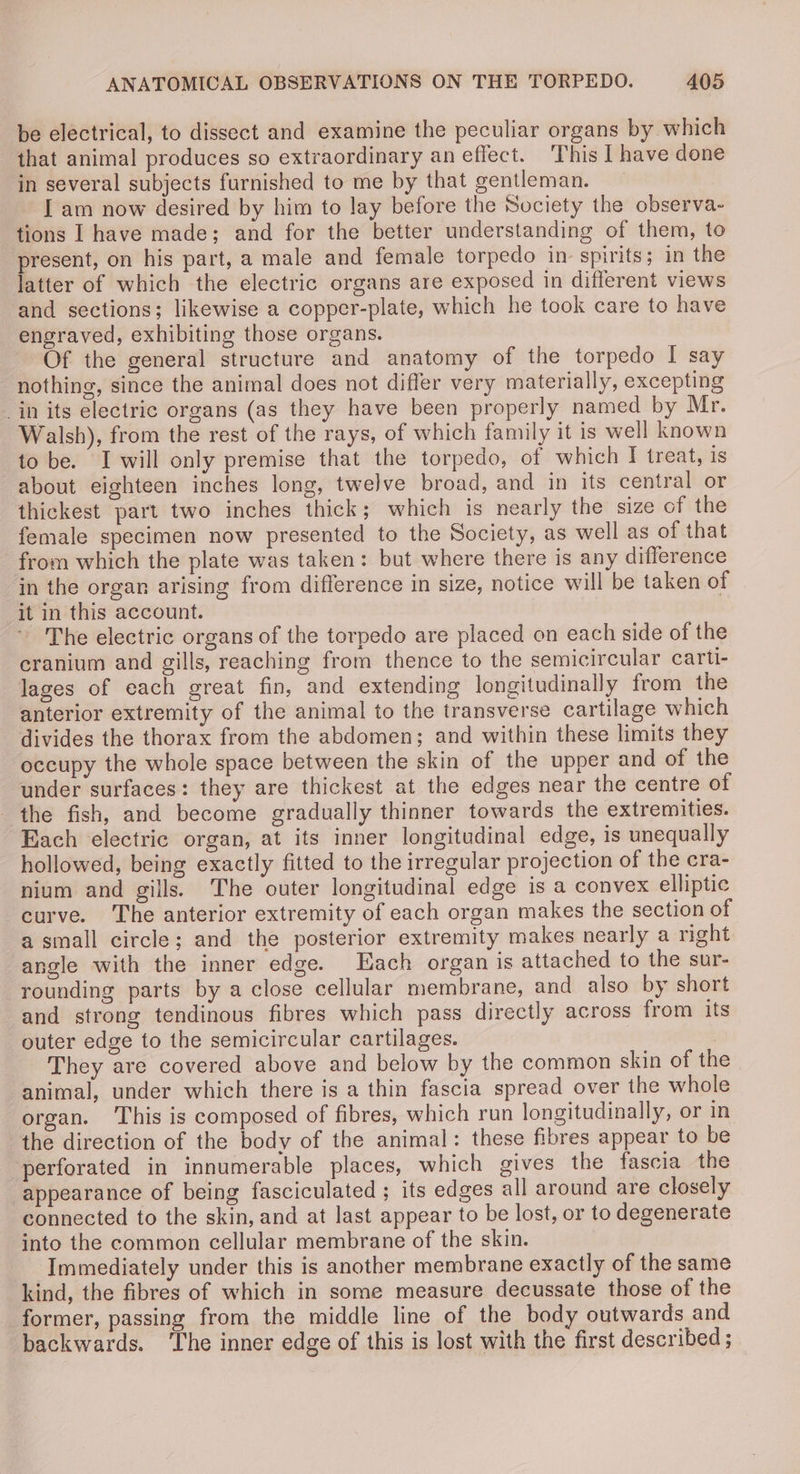 be electrical, to dissect and examine the peculiar organs by which that animal produces so extraordinary an effect. This | have done in several subjects furnished to me by that gentleman. I am now desired by him to lay before the Society the observa- tions I have made; and for the better understanding of them, to present, on his part, a male and female torpedo in spirits; in the latter of which the electric organs are exposed in different views and sections; likewise a copper-plate, which he took care to have engraved, exhibiting those organs. Of the general structure and anatomy of the torpedo I say nothing, since the animal does not differ very materially, excepting in its electric organs (as they have been properly named by Mr. Walsh), from the rest of the rays, of which family it is well known to be. Iwill only premise that the torpedo, of which I treat, is about eighteen inches long, twelve broad, and in its central or thickest part two inches thick; which is nearly the size of the female specimen now presented to the Society, as well as of that from which the plate was taken: but where there is any difference in the organ arising from difference in size, notice will be taken of it in this account. ~ The electric organs of the torpedo are placed on each side of the cranium and gills, reaching from thence to the semicircular carti- lages of each great fin, and extending longitudinally from the anterior extremity of the animal to the transverse cartilage which divides the thorax from the abdomen; and within these limits they occupy the whole space between the skin of the upper and of the under surfaces: they are thickest at the edges near the centre of the fish, and become gradually thinner towards the extremities. Each electric organ, at its inner longitudinal edge, is unequally hollowed, being exactly fitted to the irregular projection of the cra- nium and gills. The outer longitudinal edge is a convex elliptic curve. ‘The anterior extremity of each organ makes the section of a small circle; and the posterior extremity makes nearly a right angle with the inner edge. Each organ is attached to the sur- rounding parts by a close cellular membrane, and also by short and strong tendinous fibres which pass directly across from its outer edge to the semicircular cartilages. They are covered above and below by the common skin of the animal, under which there is a thin fascia spread over the whole organ. This is composed of fibres, which run longitudinally, or in the direction of the body of the animal: these fibres appear to be perforated in innumerable places, which gives the fascia the “appearance of being fasciculated ; its edges all around are closely connected to the skin, and at last appear to be lost, or to degenerate into the common cellular membrane of the skin. Immediately under this is another membrane exactly of the same kind, the fibres of which in some measure decussate those of the former, passing from the middle line of the body outwards and backwards. ‘The inner edge of this is lost with the first described ;
