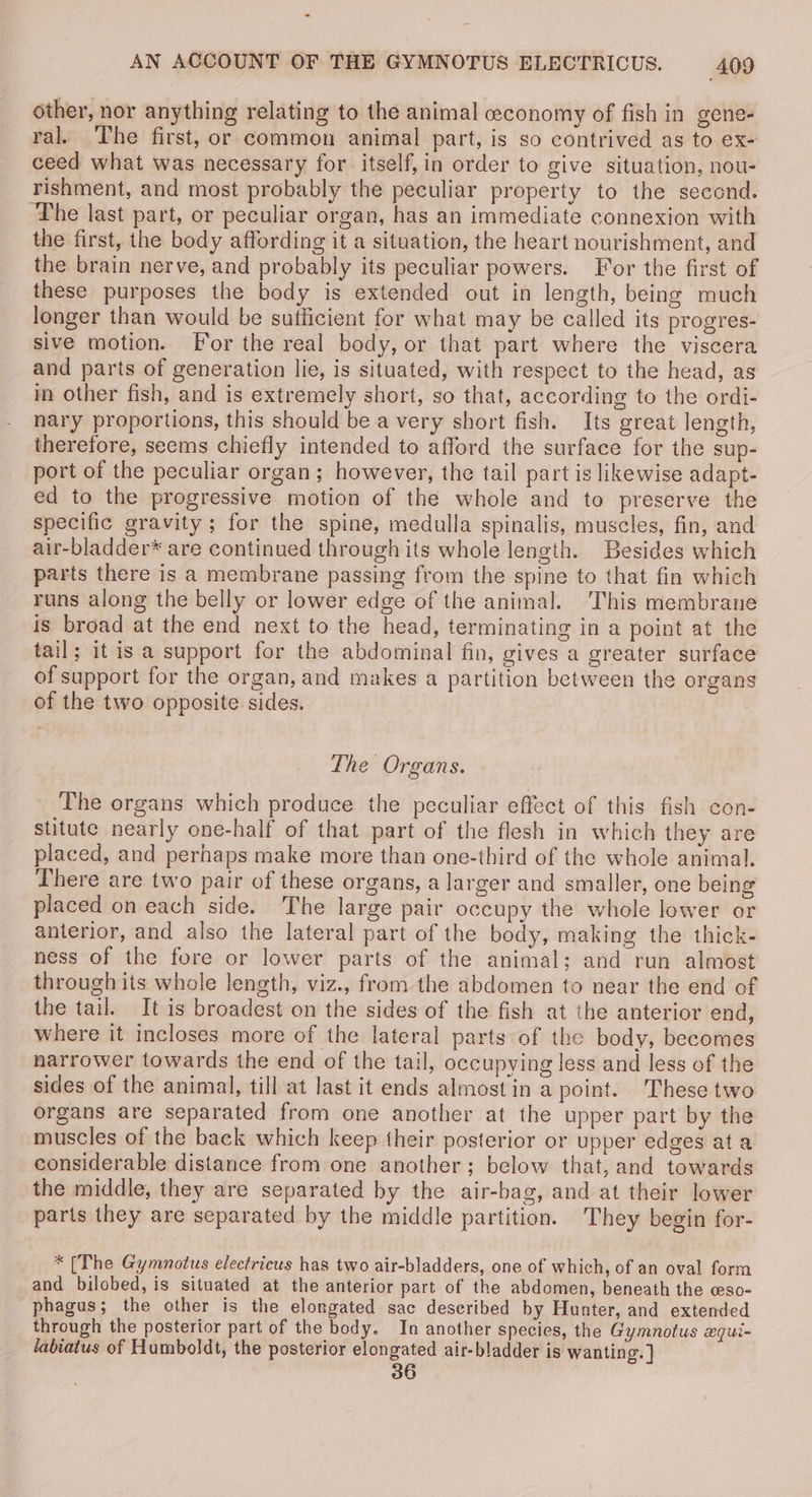 other, nor anything relating to the animal ceconomy of fish in gene- ral. The first, or common animal part, is so contrived as to ex- ceed what was necessary for itself, in order to give situation, nou- rishment, and most probably the peculiar property to the second. ‘The last part, or peculiar organ, has an immediate connexion with the first, the body affording it a situation, the heart nourishment, and the brain nerve, and probably its peculiar powers. For the first of these purposes the body is extended out in length, being much longer than would be sufficient for what may be called its progres- sive motion. For the real body, or that part where the viscera and parts of generation lie, is situated, with respect to the head, as in other fish, and is extremely short, so that, according to the ordi- nary proportions, this should be a very short fish. Its great length, therefore, seems chiefly intended to afford the surface for the sup- port of the peculiar organ; however, the tail part is likewise adapt- ed to the progressive motion of the whole and to preserve the specific gravity ; for the spine, medulla spinalis, muscles, fin, and air-bladder* are continued through its whole length. Besides which parts there is a membrane passing from the spine to that fin which runs along the belly or lower edge of the animal. This membrane is broad at the end next to the head, terminating in a point at the tail; it is a support for the abdominal fin, gives a greater surface of support for the organ, and makes a partition between the organs of the two opposite sides. The Organs. The organs which produce the peculiar effect of this fish con- stitute nearly one-half of that part of the flesh in which they are placed, and perhaps make more than one-third of the whole animal. There are two pair of these organs, a larger and smaller, one being placed on each side. The large pair occupy the whole lower or anterior, and also the lateral part of the body, making the thick- ness of the fore or lower parts of the animal; and run almost through its whole length, viz., from the abdomen to near the end of the tail. It is broadest on the sides of the fish at the anterior end, where it incloses more of the lateral parts of the body, becomes narrower towards the end of the tail, occupying less and less of the sides of the animal, till at last it ends almost in a point. These two organs are separated from one another at the upper part by the muscles of the back which keep their posterior or upper edges ata considerable distance from one another; below that, and towards the middle, they are separated by the air-bag, and at their lower parts they are separated by the middle partition. They begin for- * [The Gymnotus electricws has two air-bladders, one of which, of an oval form and bilobed, is situated at the anterior part of the abdomen, beneath the ceso- phagus; the other is the elongated sac deseribed by Hunter, and extended through the posterior part of the body. In another species, the Gymnotus xqui- sabiatus of Humboldt, the posterior elongated air-bladder is wanting. ] 36