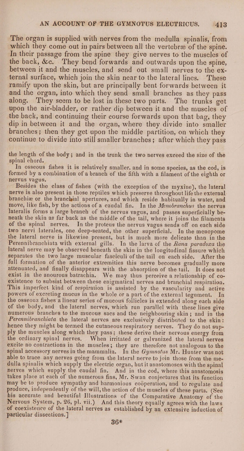 The organ is supplied with nerves from the medulla spinalis, from which they come out in pairs between all the vertebrae of the spine. In their passage from the spine they give nerves to the muscles of the back, &amp;c. . They bend forwards and outwards upon the spine, between it and the muscles, and send out small nerves to the ex- ternal surface, which join the skin near to the lateral lines. These ramify upon the skin, but are principally bent forwards between it and the organ, into which they send small branches as they pass along. They seem to be lost in these two parts. The trunks get upon the air-bladder, or rather dip between it and the muscles of the back, and continuing their course forwards upon that bag, they dip in between it and the organ, where they divide into smaller branches; then they get upon the middle partition, on which they continue to divide into still smaller branches; after which they pass the length of the body; and in the trunk the two nerves exceed the size of the spinal chord. In osseous fishes it is relatively smaller, and in some species, as the cod, is formed by a combination of a branch of the fifth with a filament of the eighth or nervus vagus, Besides the class of fishes (with the exception of the myxine), the lateral nerve is also present in those reptiles which preserve thronghout life the external branchie or the branchial apertures, and whieh reside habitually in water, and move, like fish, by the actions of a caudal fin. In the Menobranchus the nervus lateralis forms a large branch of the nervus vagus, and passes superficially be- neath the skin as far back as the middle of the tail, where it joins the filaments of the spinal nerves. In the proteus the nervus vagus sends off on each side two nervi laterales, one deep-seated, the other superficial. In the mencopome the lateral nerve is likewise present, but is much more delicate than in the Perennibranchiata with external gills, In the larva of the Rana paradowa the lateral nerve may be observed beneath the skin in the longitudinal fissure which Separates the two large muscular fasciculi of the tail on each side. After the full formation of the anterior extremities this nerve becomes gradually more attenuated, and finally disappears with the absorption of the tail. It does not exist in the anourous batrachia. We may thus perceive a relationship of co- existence to subsist between these enigmatical nerves and branchial respiration. This imperfect kind of respiration is assisted by the vascularity and active powers of excreting mucus in the whole or a part of the external tegument. In the osseous fishes a linear series of mucous follicles is extended along each side of the body, and the lateral nerves, which run parallel with these lines give numerous branches to the mucous sacs and the neighbouring skin; and in the Perennibranchiata the lateral nerves are exclusively distributed to the skin: hence they might be termed the cutaneous respiratory nerves. They do not sup- ply the muscles along which they pass; these derive their nervous energy from the ordinary spinal nerves. When irritated or galvanized the lateral nerves excite no contractions in the muscles; they are therefore not analogous to the Spinal accessory nervesin the mammalia. In the Gymnotus Mr. Hunter was not able to trace any nerves going from the lateral nerve to join those from the me- dulla spinalis which supply the electric organ, but it anastomoses with the spinal nerves which supply the caudal fin. And in the cod, where this anastomosis takes place at each of the numerous fins, Mr. Swan conjectures that its function may be to produce sympathy and harmonious coéperation, and to regulate and produce, independently of the will, the action of the muscles of these parts. (See his accurate and beautiful Illustrations of the Comparative Anatomy of the Nervous System, p. 26, pl. vii.) And this theory equally agrees with the laws of coexistence of the lateral nerves as established by an extensive induction of particular dissections. ] 36%