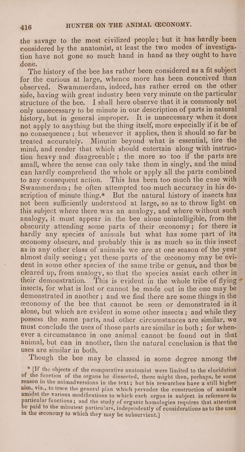 the savage to the most civilized people; but it has hardly been considered by the anatomist, at least the two modes of investiga- tion have not gone so muck hand in hand as they ought to have ~ done. The history of the bee has rather been considered as a fit subject for the curious at large, whence more has been conceived than observed. Swammerdam, indeed, has rather erred on the other side, having with great industry been very minute on the particular structure of the bee. I shall here observe that it is commonly not only unnecessary to be minute in our description of parts in natural history, but in general improper. It is unnecessary when it does not apply to anything but the thing itself, more especially if it be of no consequence ; but whenever it applies, then it should so far be treated accurately. Minutie beyond what is essential, tire the mind, and render that which should entertain along with instruc- tion heavy and disagreeable; the more so too if the parts are small, where the sense can only take them in singly, and the mind ean hardly comprehend the whole or apply all the parts combined to any consequent action. This has been too much the case with Swammerdam; he often attempted too much accuracy in his de- scription of minute thing.* But the natural history of insects has not been sufficiently understood at large, so as to throw light on this subject where there was an analogy, and where without such analogy, it must appear in the bee alone unintelligible, from the obscurity attending some parts of their ceconomy; for there is hardly any species of animals but what has some part of its ceconomy obscure, and probably this is as much so in this insect as in any other class of animals we are at one season of the year almost daily seeing; yet these parts of the ceconomy may be evi- dent in some other species of the same tribe or genus, and thus be cleared up, from analogy, so that the species assist each other in their demonstration. This is evident in the whole tribe of flying * insects, for what is lost or cannot be made out in the one may be demonstrated in another ; and we find there are some things in the ceconomy of the bee that cannot be seen or demonstrated in it alone, but which are evident in some other insects ; and while they possess the same parts, and other circumstances are similar, we must conclude the uses of those parts are similar in both; for when- ever a circumstance in one animal cannot be found out in that animal, but can in another, then the natural conclusion is that the uses are similar in both. . Though the bee may be classed in some degree among the * [If the objects of the comparative anatomist were limited to the elucidation of the function of the organs he dissected, there might then, perhaps, be some reason In the animadversions in the text; but his researches have a still higher aim, viz., to trace the general pian which pervades the construction of animals amidst the Various modifications to which each organ is subject in reference to particular functions ; and the study of organic homologies reqnires that attention be paid to the minutest particulars, independently of considerations as to the uses in the economy to which they may be subservient. ]