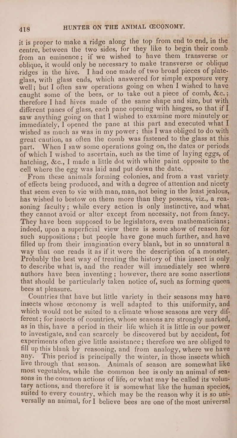 it is proper to make a ridge along the top from end to end, in the centre, between the two sides, for they like to begin their comb | from an eminence; if we wished to have them transverse or oblique, it would only be necessary to make transverse or oblique ridges in the hive. I had one made of two broad pieces of plate- glass, with glass ends, which answered for simple exposure very well; but I often saw operations going on when I wished to have caught some of the bees, or to take out a piece of comb, &amp;c.; therefore I had hives made of the same shape and size, but with different panes of glass, each pane opening with hinges, sO that if I saw anything going on that I wished to examine more minutely or immediately, | opened the pane at this part and executed what I wished as much as was in my power; this I was obliged to do with great caution, as often the comb was fastened to the glass at this part. When I saw some operations going on, the dates or periods of which I wished to ascertain, such as the time of laying eggs, of hatching, &amp;c., I made a little dot with white paint opposite to the cell where the egg was laid and put down the date. From these animals forming colonies, and from a vast variety of effects being produced, and with a degree of attention and nicety that seem even to vie with man, man, not being in the least jealous, has wished to bestow on them more than they possess, viz., a rea- soning faculty; while every action is only instinctive, and what they cannot avoid or alter except from necessity, not from fancy. They have been supposed to be legislators, even mathematicians ; indeed, upon a superficial view there is some show of reason for such suppositions; but people have gone much further, and have filled up from their imagination every blank, but in so unnatural a way that one reads it as if it were the description of a monster, Probably the best way of treating the history of this insect is only to describe what is, and the reader will immediately see where authors have been inventing ; however, there are some assertions that should be particularly taken notice of, such as forming queen bees at pleasure. _ Countries that have but little variety in their seasons may have insects whose ceconomy is well adapted to this uniformity, and which would not be suited to a climate whose seasons are very dif- ferent; for insects of countries, whose seasons are strongly marked, as in this, have a period in their life which it is little in our power to investigate, and can scarcely be discovered but by accident, for experiments often give little assistance; therefore we are obliged to fill up this blank by reasoning, and from analogy, where we have any. This period is principally the winter, in those insects which live through that season. Animals of season are somewhat like most vegetables, while the common bee is only an animal of sea- sons in the common actions of life, or what may be called its volun- tary actions, and therefore it is somewhat like the human species, suited to every country, which may be the reason why it is so uni- versally an animal, forI believe bees are one of the most universal