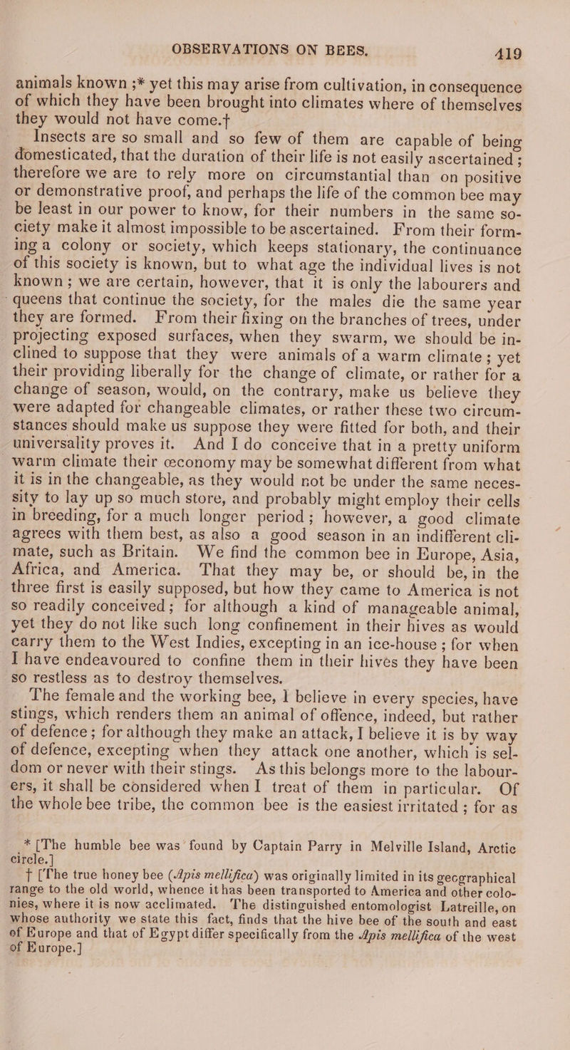 animals known ;* yet this may arise from cultivation, in consequence of which they have been brought into climates where of themselves they would not have come.+ Insects are so small and so few of them are capable of being domesticated, that the duration of their life is not easily ascertained ; therefore we are to rely more on circumstantial than on positive or demonstrative proof, and perhaps the life of the common bee may be Jeast in our power to know, for their numbers in the same so- ciety make it almost impossible to be ascertained. From their form- ing a colony or society, which keeps stationary, the continuance of this society is known, but to what age the individual lives is not known; we are certain, however, that it is only the labourers and queens that continue the society, for the males die the same year they are formed. From their fixing on the branches of trees, under projecting exposed surfaces, when they swarm, we should be in- clined to suppose that they were animals of a warm climate ; yet their providing liberally for the change of climate, or rather for a change of season, would, on the contrary, make us believe they were adapted for changeable climates, or rather these two circum- stances should make us suppose they were fitted for both, and their universality proves it. And I do conceive that in a pretty uniform warm climate their ceconomy may be somewhat different from what it is in the changeable, as they would not be under the same neces- sity to lay up so much store, and probably might employ their cells in breeding, for a much longer period; however, a good climate agrees with them best, as also a good season in an indifferent cli- mate, such as Britain. We find the common bee in Europe, Asia, Africa, and America. That they may be, or should be,in the _ three first is easily supposed, but how they came to America is not so readily conceived; for although a kind of manageable animal, yet they do not like such long confinement in their hives as would carry them to the West Indies, excepting in an ice-house ; for when I have endeavoured to confine them in their hives they have been so restless as to destroy themselves. The female and the working bee, 1 believe in every species, have stings, which renders them an animal of offence, indeed, but rather of defence; for although they make an attack, I believe it is by way of defence, excepting when they attack one another, which is sel- dom or never with their stings. As this belongs more to the labour- ers, it shall be considered when I treat of them in particular. Of the whole bee tribe, the common bee is the easiest irritated ; for as * [The humble bee was found by Captain Parry in Melville Island, Arctic circle. tT the true honey bee (.4pts mellifica) was originally limited in its gecgraphical range to the old world, whence it has been transported to America and other colo- nies, where it is now acclimated. The distinguished entomologist Latreille, on whose authority we state this fact, finds that the hive bee of the south and east of Europe and that of Egypt differ specifically from the Apis mellifica of the west of Europe.]