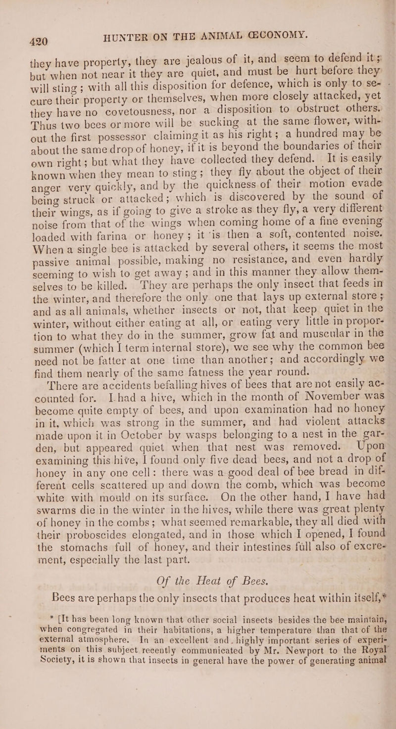 they have property, they are jealous of it, and seem to defend it's but when not near it they are quiet, and must be hurt before they will sting ; with all this disposition for defence, which is only to se- - cure their property or themselves, when more closely attacked, yet they have no covetousness, nor a disposition to obstruct others, — Thus two bees or more will be sucking at the same flower, with- out the first possessor claiming it as his right; a hundred may be about the same drop of honey, if it is beyond the boundaries of their own right; but what they have collected they defend. It is easily known when they mean to sting; they fly about the object of their anger very quickly, and by the quickness of their motion evade: being struck or attacked; which is discovered by the sound of their wings, as if going to give a stroke as they fly, a very different noise from that of the wings when coming home of a fine evening loaded with farina or honey; it ‘is then a soft, contented noise. When a single bee is attacked by several others, it seems the most passive animal possible, making no resistance, and even hardly seeming to wish to get away; and in this manner they allow them- selves to be killed. ‘They are perhaps the only insect that feeds in the winter, and therefore the only one that lays up external store 5 and as all animals, whether insects or not, that keep quiet in the winter, without either eating at all, or eating very little in propor- tion to what they do in the summer, grow fat and muscular in the summer (which I term internal store), we see why the common bee need not be fatter at one time than another; and accordingly we find them nearly of the same fatness the year round. . There are accidents befalling hives of bees that are not easily ac- counted for. [hada hive, which in the month of November was become quite empty of bees, and upon examination had no honey in it, which was strong in the summer, and had violent attacks made upon it in October by wasps belonging to a nest in the gar-. den, but appeared quiet when that nest was removed. Upon examining this hive, | found only five dead bees, and not a drop of honey in any one cell: there was a good deal of bee bread in dif- ferent cells scattered up and down the comb, which was become white with mould on its surface. On the other hand, I have had swarms die in the winter in the hives, while there was great plenty of honey in the combs; what seemed remarkable, they all died with their proboscides elongated, and in those which I opened, I found the stomachs full of honey, and their intestines full also of excre- ment, especially the last part. Of the Heat of Bees. Bees are perhaps the only insects that produces heat within itself,* * [It has been long known that other social insects besides the bee maintain, when congregated in their habitations, a higher temperature than that of the external atmosphere. In an excellent and. highly important series of experi- ments on this subject recently communicated by Mr. Newport to the Royal Society, it is shown that insects in general have the power of generating animal