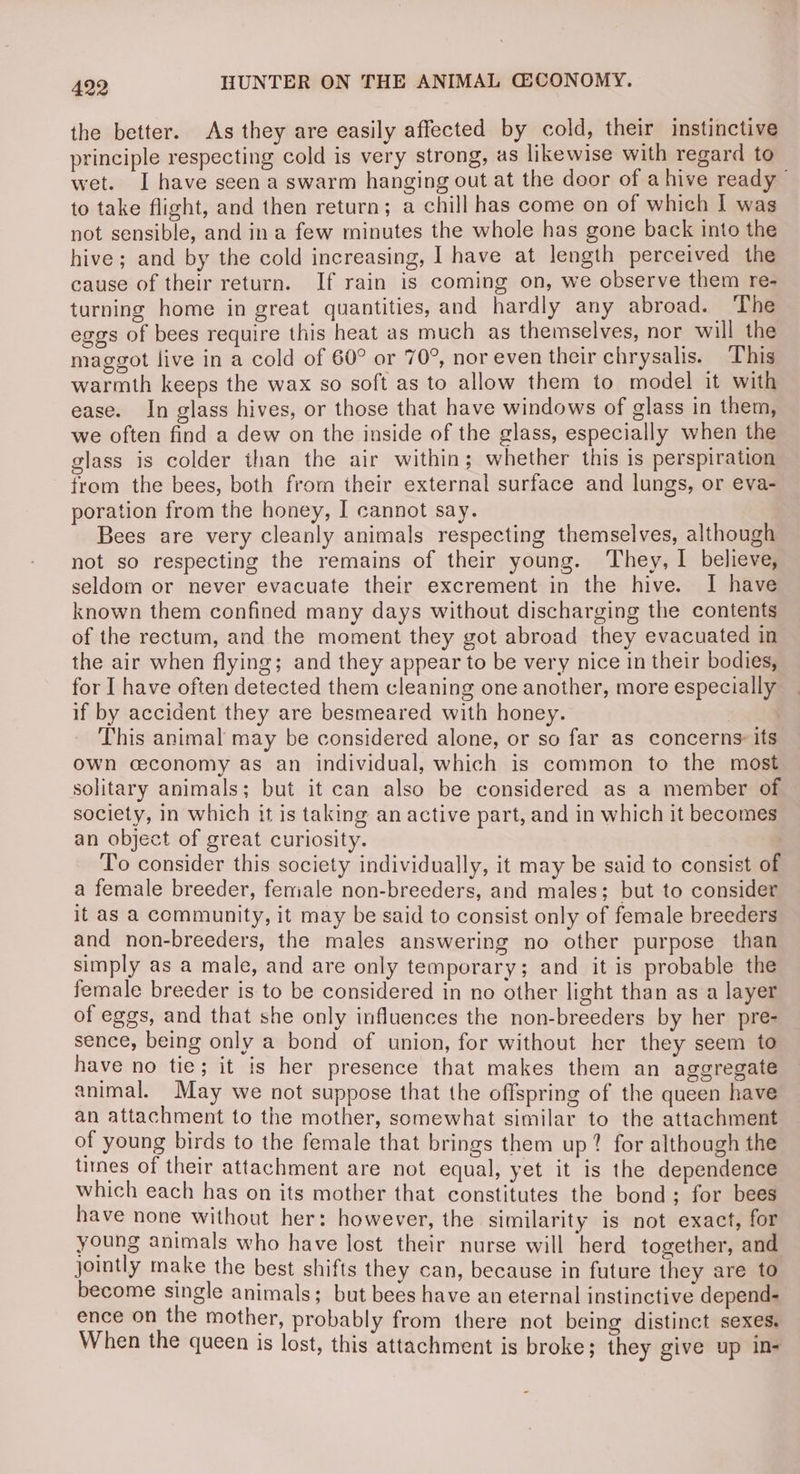 the better. As they are easily affected by cold, their instinctive principle respecting cold is very strong, as likewise with regard to wet. I have seen a swarm hanging out at the door of ahive ready to take flight, and then return; a chill has come on of which I was not sensible, and in a few minutes the whole has gone back into the hive; and by the cold increasing, I have at length perceived the cause of their return. If rain is coming on, we observe them re- turning home in great quantities, and hardly any abroad. The eggs of bees require this heat as much as themselves, nor will the maggot live in a cold of 60° or 70°, nor even their chrysalis. ‘T’his warmth keeps the wax so soft as to allow them to model it with ease. In glass hives, or those that have windows of glass in them, we often find a dew on the inside of the glass, especially when the glass is colder than the air within; whether this is perspiration from the bees, both from their external surface and lungs, or eva- poration from the honey, I cannot say. Bees are very cleanly animals respecting themselves, although not so respecting the remains of their young. They, I believe, seldom or never evacuate their excrement in the hive. I have known them confined many days without discharging the contents of the rectum, and the moment they got abroad they evacuated in the air when flying; and they appear to be very nice in their bodies, for I have often detected them cleaning one another, more especially if by accident they are besmeared with honey. . This animal may be considered alone, or so far as concerns: its own ceconomy as an individual, which is common to the most solitary animals; but it can also be considered as a member of society, in which it is taking an active part, and in which it becomes an object of great curiosity. | To consider this society individually, it may be said to consist of a female breeder, female non-breeders, and males; but to consider it as a community, it may be said to consist only of female breeders and non-breeders, the males answering no other purpose than simply as a male, and are only temporary; and it is probable the female breeder is to be considered in no other light than as a layer of eggs, and that she only influences the non-breeders by her pre- sence, being only a bond of union, for without her they seem to have no tie; it is her presence that makes them an aggregate animal. May we not suppose that the offspring of the queen have an attachment to the mother, somewhat similar to the attachment of young birds to the female that brings them up? for although the tines of their attachment are not equal, yet it is the dependence which each has on its mother that constitutes the bond; for bees have none without her: however, the similarity is not exact, for young animals who have lost their nurse will herd together, and jointly make the best shifts they can, because in future they are to become single animals; but bees have an eternal instinctive depend- ence on the mother, probably from there not being distinct sexes. When the queen is lost, this attachment is broke; they give up in-