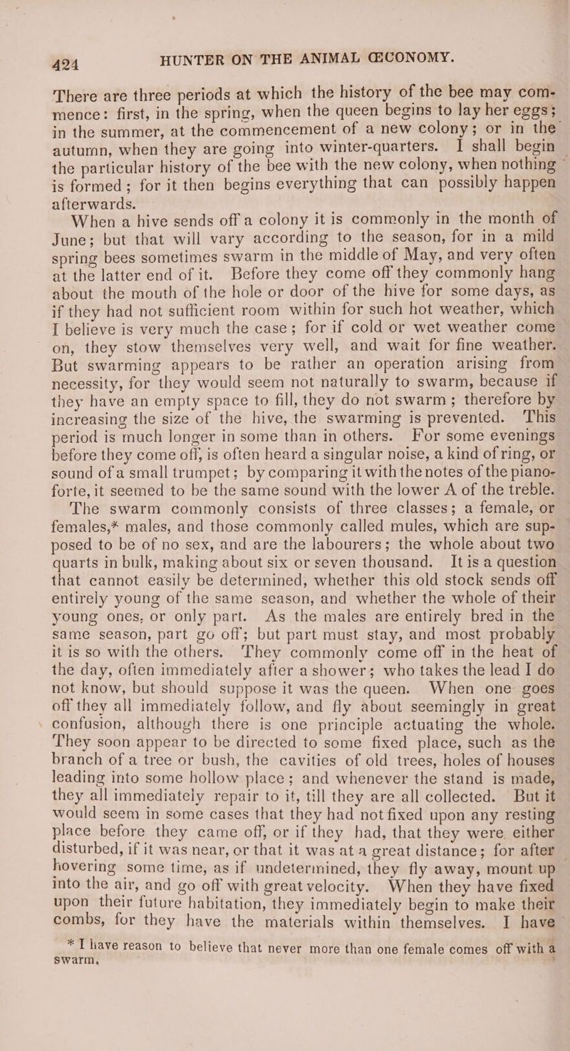 There are three periods at which the history of the bee may com- mence: first, in the spring, when the queen begins to lay her eggs; in the summer, at the commencement of a new colony; or in the autumn, when they are going into winter-quarters. I shall begin : the particular history of the bee with the new colony, when nothing © is formed ; for it then begins everything that can possibly happen afterwards. When a hive sends off a colony it is commonly in the month of June; but that will vary according to the season, for in a mild spring bees sometimes swarm in the middle of May, and very often at the latter end of it. Before they come off they commonly hang about the mouth of the hole or door of the hive for some days, as if they had not sufficient room within for such hot weather, which I believe is very much the case; for if cold or wet weather come on, they stow themselves very well, and wait for fine weather. But swarming appears to be rather an operation arising from necessity, for they would seem not naturally to swarm, because if they have an empty space to fill, they do not swarm; therefore by increasing the size of the hive, the swarming is prevented. This period is much longer in some than in others. For some evenings before they come off, is often heard a singular noise, a kind of ring, or sound of a small trumpet; by comparing it with the notes of the piano- forte, it seemed to be the same sound with the lower A of the treble. The swarm commonly consists of three classes; a female, or females,* males, and those commonly called mules, which are sup- posed to be of no sex, and are the labourers; the whole about two quarts in bulk, making about six or seven thousand. It is a question that cannot easily be determined, whether this old stock sends off entirely young of the same season, and whether the whole of their young ones, or only part. As the males are entirely bred in the same season, part go off; but part must stay, and most probably it is so with the others. ‘They commonly come off in the heat of the day, ofien immediately after a shower; who takes the lead I do not know, but should suppose it was the queen. When one goes — off they all immediately follow, and fly about seemingly in great . confusion, although there is one priaciple actuating the whole. They soon appear to be directed to some fixed place, such as the branch of a tree or bush, the cavities of old trees, holes of houses leading into some hollow place; and whenever the stand is made, they all immediately repair to it, till they are all collected. But it would seem in some cases that they had not fixed upon any resting place before they came off, or if they had, that they were. either disturbed, if it was near, or that it was at a great distance; for after hovering some time, as if undetermined, they fly away, mount up into the air, and go off with great velocity. When they have fixed upon their future habitation, they immediately begin to make their combs, for they have the materials within themselves. I have * : aa [liave reason to believe that never more than one female comes off with a swarm,