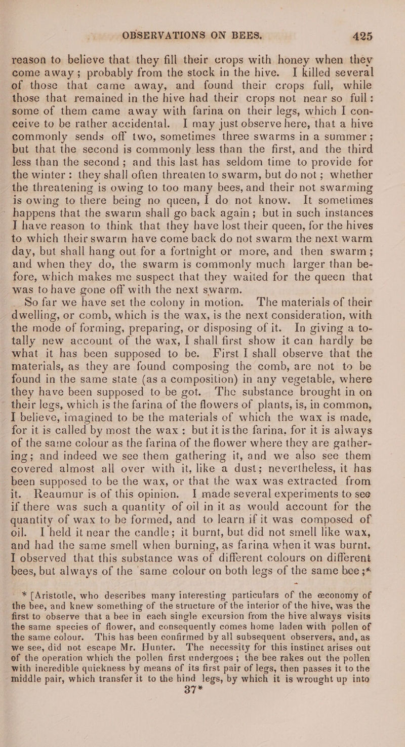 reason to believe that they fill their crops with honey when they come away; probably from the stock in the hive. I killed several of those that came away, and found their crops full, while those that remained in the hive had their crops not near so full: some of them came away with farina on their legs, which I con- ceive to be rather accidental. I may just observe here, that a hive commonly sends off two, sometimes three swarms in a summer ; but that the second is commonly less than the first, and the third less than the second; and this last has seldom time to provide for the winter: they shall often threaten to swarm, but do not; whether the threatening is owing to too many bees, and their not swarming Is owing to there being no queen, I do not know. It sometimes ~ happens that the swarm shall go back again; but in such instances ] have reason to think that they have lost their queen, for the hives to which their swarm have come back do not swarm the next warm day, but shall hang out for a fortnight or more, and then swarm; and when they do, the swarm is commonly much larger than be- fore, which makes me suspect that they waited for the queen that was tohave gone off with the next swarm. So far we have set the colony in motion. The materials of their dwelling, or comb, which is the wax, is the next consideration, with the mode of forming, preparing, or disposing of it. In giving a to- tally new account of the wax, I shall first show it can hardly be what it has been supposed to be. First I shall observe that the materials, as they are found composing the comb, are not to be found in the same state (as a composition) in any vegetable, where they have been supposed to be got. The substance brought in on their legs, which is the farina of the flowers of plants, is, in common, I believe, imagined to be the materials of which the wax is made, for it is called by most the wax: but itis the farina, for it is always of the same colour as the farina of the flower where they are gather- ing; and indeed we see them gathering it, and we also see them covered almost all over with it, like a dust; nevertheless, it has been supposed to be the wax, or that the wax was extracted from it. Reaumur is of this opinion. I made several experiments to see if there was such a quantity of oil in it as would account for the quantity of wax to be formed, and to learn if it was composed of oil. I held it near the candle; it burnt, but did not smell like wax, and had the same smell when burning, as farina when it was burnt. I observed that this substance was of different colours on different bees, but always of the ‘same colour on both legs of the same bee ;* ~ * (Aristotle, who describes many interesting particulars of the economy of the bee, and knew something of the structure of the interior of the hive, was the first to observe that a bee in each single excursion from the hive always visits the same species of flower, and consequently comes home laden with pollen of the same colour. This has been confirmed by all subsequent observers, and, as we see, did not escape Mr. Hunter. The necessity for this instinct arises out of the operation which the pollen first undergoes; the bee rakes out the pollen with incredible quickness by means of its first pair of legs, then passes it to the middle pair, which transfer it to the hind legs, by which it is wrought up into 37*