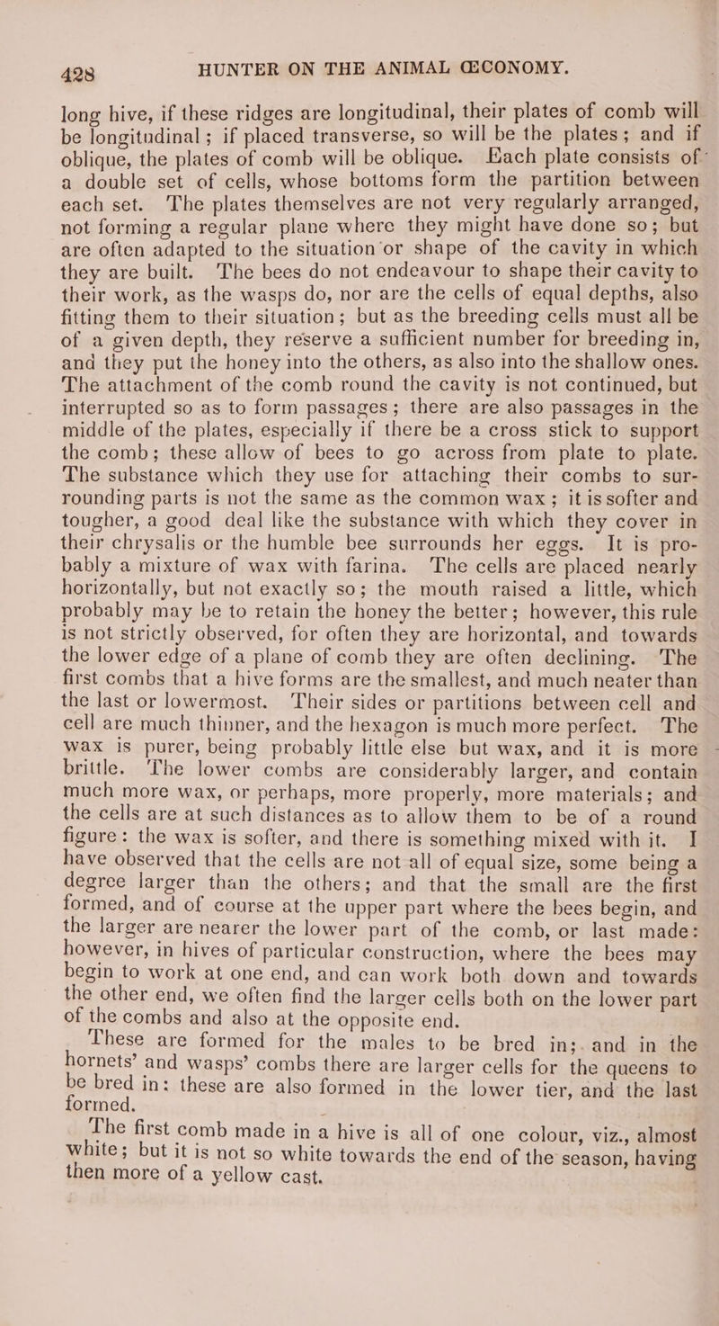 long hive, if these ridges are longitudinal, their plates of comb will be longitudinal ; if placed transverse, so will be the plates; and if oblique, the plates of comb will be oblique. Each plate consists of” a double set of cells, whose bottoms form the partition between each set. ‘The plates themselves are not very regularly arranged, not forming a regular plane where they might have done so; but are often adapted to the situation or shape of the cavity in which they are built. The bees do not endeavour to shape their cavity to their work, as the wasps do, nor are the cells of equal depths, also fitting them to their situation; but as the breeding cells must all be of a given depth, they reserve a sufficient number for breeding in, and they put the honey into the others, as also into the shallow ones. The attachment of the comb round the cavity is not continued, but interrupted so as to form passages; there are also passages in the middle of the plates, especially if there be a cross stick to support the comb; these allow of bees to go across from plate to plate. The substance which they use for attaching their combs to sur- rounding parts is not the same as the common wax; it is softer and tougher, a good deal like the substance with which they cover in their chrysalis or the humble bee surrounds her eggs. It is pro- bably a mixture of wax with farina. The cells are placed nearly horizontally, but not exactly so; the mouth raised a little, which probably may be to retain the honey the better; however, this rule is not strictly observed, for often they are horizontal, and towards the lower edge of a plane of comb they are often declining. The first combs that a hive forms are the smallest, and much neater than the last or lowermost. Their sides or partitions between cell and cell are much thinner, and the hexagon is much more perfect. The wax is purer, being probably little else but wax, and it is more brittle. ‘The lower combs are considerably larger, and contain much more wax, or perhaps, more properly, more materials; and the cells are at such distances as to allow them to be of a round figure: the wax is softer, and there is something mixed with it. I have observed that the cells are not all of equal size, some being a degree larger than the others; and that the small are the first formed, and of course at the upper part where the bees begin, and the larger are nearer the lower part of the comb, or last made: however, in hives of particular construction, where the bees may begin to work at one end, and can work both down and towards the other end, we often find the larger cells both on the lower part of the combs and also at the opposite end. These are formed for the males to be bred in;. and in the hornets’ and wasps’ combs there are larger cells for the queens to be bred in: these are also formed in the lower tier, and the last formed. | The first comb made in a hive is all of one colour, viz., almost white; but it is not so white towards the end of the season, having then more of a yellow cast.