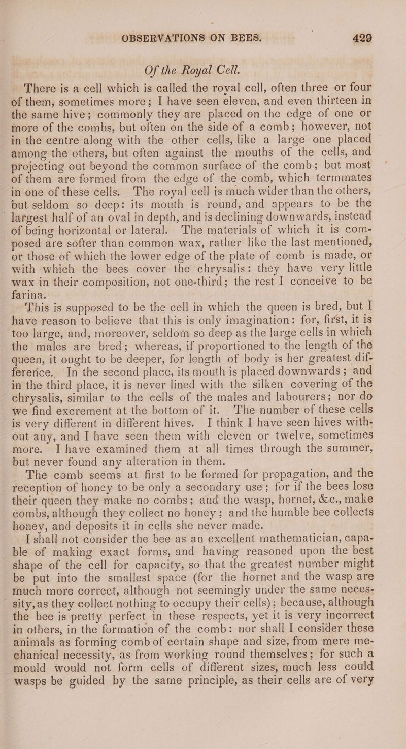 Of the Royal Cell. There is a cell which is called the royal cell, often three or four of them, sometimes more; I have seen eleven, and even thirteen in the same hive; commonly they are placed on the edge of one or more of the combs, but often on the side of a comb; however, not in the centre along with the other cells, like a large one placed among the others, but often against the mouths of the cells, and projecting out beyond the common surface of the comb; but most of them are formed from the edge of the comb, which terminates in one of these cells. The royal cell is much wider than the others, but seldom so deep: its mouth is round, and appears to be the largest half of an oval in depth, and is declining downwards, instead of being horizontal or lateral. The materials of which it is com- posed are softer than common wax, rather like the last mentioned, or those of which the lower edge of the plate of comb is made, or with which the bees cover the chrysalis: they have very little wax in their composition, not one-third; the rest I conceive to be farina. | This is supposed to be the cell in which the queen is bred, but I have reason to believe that this is only imagination: for, first, it is too large, and, moreover, seldom so deep as the large cells in which the males are bred; whereas, if proportioned to the length of the queen, it ought to be deeper, for length of body is her greatest dif- fererice.. In the second place, its mouth is placed downwards ; and in the third place, it is never lined with the silken covering of the chrysalis, similar to the cells of the males and labourers; nor do we find excrement at the bottom of it. The number of these cells is very different in different hives. I think I have seen hives with- out any, and I have seen them with eleven or twelve, sometimes more. I have examined them at all times through the summer, but never found any alteration in them. The comb seems at first to be formed for propagation, and the reception of honey to be only a secondary use; for if the bees lose their queen they make no combs; and the wasp, hornet, ée., make combs, although they collect no honey; and the humble bee collects honey, and deposits it in cells she never made. I shall not consider the bee as an excellent mathematician, capa- ble of making exact forms, and having reasoned upon the best shape of the cell for capacity, so that the greatest number might be put into the smallest space (for the hornet and the wasp are much more correct, although not seemingly under the same neces- sity, as they collect nothing to occupy their cells); because, although the bee is pretty perfect in these respects, yet it is very incorrect in others, in the formation of the comb: nor shall I consider these animals as forming comb of certain shape and size, from mere me- chanical necessity, as from working round themselves; for such a mould would not form cells of different sizes, much less could wasps be guided by the same principle, as their cells are of very
