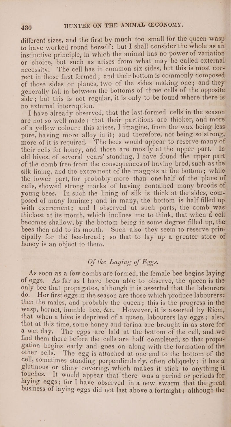 different sizes, and the first by much too small for the queen wasp to have worked round herself: but I shall consider the whole as an_ instinctive principle, in which the animal has no power of variation or choice, but such as arises from what may be called external necessity. The cell has in common six sides, but this is most cor- rect in those first formed ; and their bottom is commonly composed of those sides or planes, two of the sides making one; and they generally fall in between the bottoms of three cells of the opposite side; but this is not regular, it is only to be found where there is no external interruption. I have already observed, that the last-formed cells in the season are not so well made; that their partitions are thicker, and more of a yellow colour: this arises, I imagine, from the wax being less pure, having more alloy in it; and therefore, not being so strong, more of it is required. The bees would appear to reserve many of their cells for honey, and those are mostly at the upper part. In old hives, of several years’ standing, I have found the upper part of the comb free from the consequences of having bred, such as the silk lining, and the excrement of the maggots at the bottom; while the lower part, for probably more than one-half of the plane of cells, showed strong marks of having contained many broods of young bees. In such the lining of silk is thick at the sides, com- posed of many laminze; and in many, the bottom is half filled up with excrement; and I observed at such parts, the comb was thickest at its mouth, which inclines me to think, that when a cell becomes shallow, by the bottom being in some degree filled up, the” bees then add to its mouth. Such also they seem to reserve prin- cipally for the bee-bread; so that to lay up a greater store of honey is an object to them. . Of the Laying of Eggs. As soon as a few combs are formed, the female bee begins laying of eggs. As far as I have been able to observe, the queen is the only bee that propagates, although it is asserted that the labourers do. Her first eggs in the season are those which produce labourers; then the males, and probably the queen; this is the progress in the wasp, hornet, humble bee, &c. However, it is asserted by Riem, that when a hive is deprived of a queen, labourers lay eggs; also, that at this time, some honey and farina are brought in as store for a wet day. The eggs are laid at the bottom of the cell, and-we find them there before the cells are half completed, so that propa- gation begins early and goes on along with the formation of the other cells. The egg is attached at one end to the bottom of the cell, sometimes standing perpendicularly, often obliquely; it has a glutinous or slimy covering, which makes it stick to anything it touches. It would appear that there was a period or periods for laying eggs; for I have observed in a new swarm that the great business of laying eggs did not last above a fortnight; although the