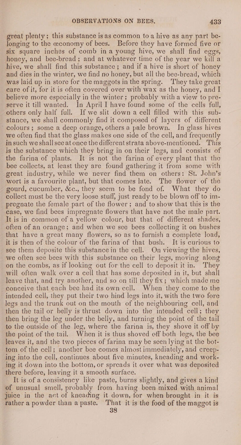 great plenty; this substance isas common toa hive as any part be- longing to the ceconomy of bees. Before they have formed five or six square inches of comb ina young hive, we shall find egas, honey, and bee-bread; and at whatever time of the year we kill a hive, we shall find ine substance ; and if a hive is short of honey and dies in the winter, we find no honey, but all the bee-bread, which was laid up in store for the maggots inthe spring. They take great care of it, for it is often covered over with wax as the honey, and I believe more especially in the winter; probably with a view to pre- serve it till wanted. In April I have found some of the cells full, others only half full. If we slit down a cell filled with this sub- stance, we shall commonly find it composed of layers of different ~ colours; some a deep orange, others a pale brown. In glass hives we often find that the glass makes one side of the cell, and frequently insuch we shallsce at once the different strata above-mentioned. This is the substance which they bring in on their legs, and consists of the farina of plants. It is not the farina of every plant that the bee collects, at least they are found gathering it from some with great industry, while we never find them on others: St. John’s wort is a favourite plant, but that comes late. The flower of the gourd, cucumber, &amp;c., they seem to be fond of. What they do collect must be the very loose stuff, just ready to be blown off to im- pregnate the female part of the flower; and to show that this is the case, we find bees impregnate flowers that have not the male part. It is in common of a yellow colour, but that of different shades, often of an orange; and when we see bees collecting it on bushes that have a great many flowers, so as to furnish a complete load, it is then of the colour of the farina of that bush. It is curious to see them deposite this substance in the cell. On viewing the hives, we often see bees with this substance on their legs, moving along on the combs, as if looking out for the cell to deposit itin. They will often walk over a cell that has some deposited in it, but shall leave that, and try another, and so on till they fix; pick made me conceive that each bee had its own cell. When they come to the intended cell, they put their two hind legs into it, with the two fore legs and the trunk out on the mouth of the neighbouring cell, and then the tail or belly is thrust down into the intended cell; they then bring the leg under the belly, and turning the point of the tail to the outside of the leg, where the farina is, they shove it off by the point of the tail. When it is thus shoved off both legs, the bee leaves it, and the two pieces of farina may be seen lying at the bot- tom of the cell; another bee comes almost immediately, and creep- ing into the cell, continues about five minutes, kneading and work- ing it down into the bottom, or spreads it over what was deposited there before, leaving it a smooth surface. It is of a consistency like paste, burns slightly, and gives a kind of unusual smell, probably from having been mixed with animal juice in the act of kneading it down, for when brought in it is rather a powder than a paste. That it is the food of the maggot is 38