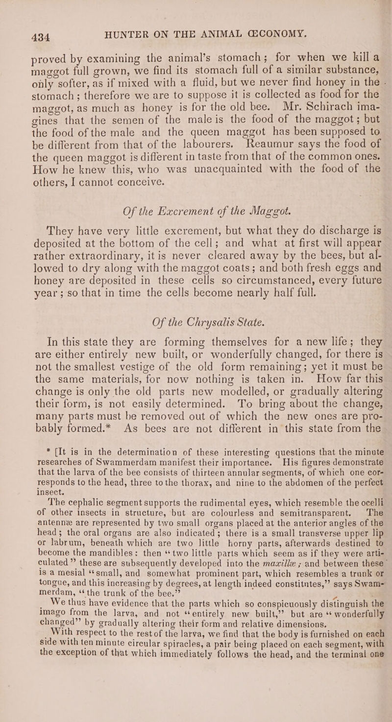 proved by examining the animal’s stomach; for when we killa maggot full grown, we find its stomach full of a similar substance, only softer, as if mixed with a fluid, but we never find honey in the - stomach; therefore we are to suppose it is collected as food for the maggot, as much as honey is for the old bee. Mr. Schirach ima-_ gines that the semen of the male is the food of the maggot; but the food of the male and the queen maggot has been supposed to be different from that of the labourers. Reaumur says the food of the queen maggot is different in taste from that of the common ones. How he knew this, who was unacquainted with the food of the others, I cannot conceive. Of the Excrement of the Maggot. They have very little excrement, but what they do discharge is deposited at the bottom of the cell; and what at first will appear rather extraordinary, itis never cleared away by the bees, but al- lowed to dry along with the maggot coats; and both fresh eggs and honey are deposited in these cells so circumstanced, every future year ; so that in time the cells become nearly half full. Of the Chrysalis State. In this state they are forming themselves for a new life; they are either entirely new built, or wonderfully changed, for there is not the smallest vestige of the old form remaining; yet it must be the same materials, for now nothing is taken in. How far this change is only the old parts new modelled, or gradually altering their form, is not easily determined. To bring about the change, many parts must be removed out of which the new ones are pro- bably formed.* As bees are not different in this state from the * {It is in the determination of these interesting questions that the minute researches of Swammerdam manifest their importance. His figures demonstrate that the larva of the bee consists of thirteen annular segments, of which one cor- responds to the head, three to the thorax, and nine to the abdomen of the perfect insect. The cephalic segment supports the rudimental eyes, which resemble the ocelli of other insects in structure, but are colourless and semitransparent. The antenne are represented by two small organs placed at the anterior angles of the head 5 the oral organs are also indicated; there is a small transverse upper lip or labrum, beneath which are two little horny parts, afterwards destined to become the mandibles: then “two little parts which seem as if they were arti- culated” these are subsequently developed into the mawillz ; and between these” is a mesial “*small, and somewhat prominent part, which resembles a trunk or tongue, and this increasing by degrees, at length indeed constitntes,”’ says Swam- merdam, ** the trunk of the bee.” 3 : _ We thus have evidence that the parts which so conspicuously distinguish the Imago from the larva, and not “entirely new built,?? but are “* wonderfully changed”’ by gradually altering their form and relative dimensions. _ With respect to the rest of the larva, we find that the body is furnished on each side with ten minute circular spiracles, a pair being placed on each segment, with the exception of that which immediately follows the head, and the terminal one