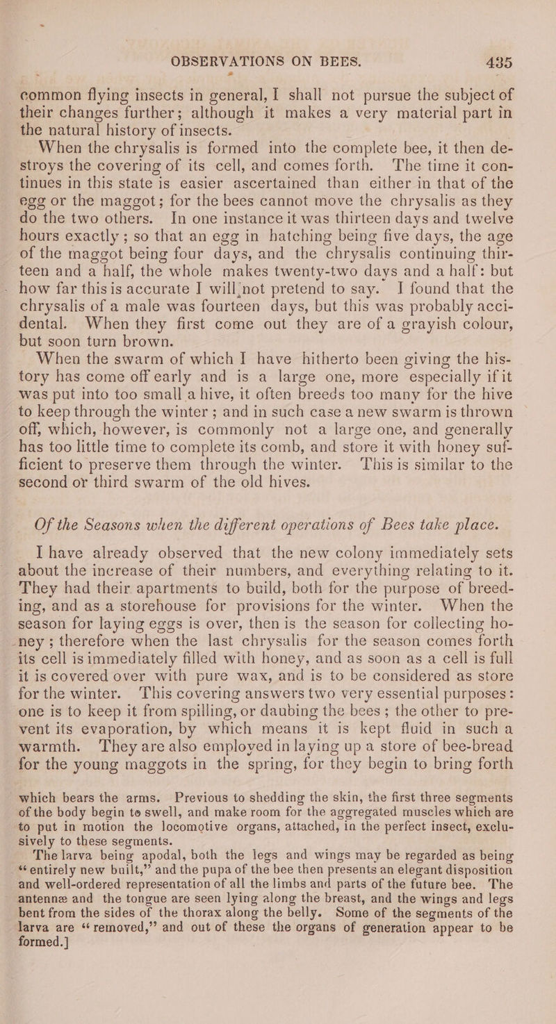common flying insects in general, I shall not pursue the subject of their changes further; although it makes a very material part in the natural history of insects. | When the chrysalis is formed into the complete bee, it then de- stroys the covering of its cell, and comes forth. The time it con- tinues in this state is easier ascertained than either in that of the egg or the maggot; for the bees cannot move the chrysalis as they do the two others. In one instance it was thirteen days and twelve hours exactly ; so that an egg in hatching being five days, the age of the maggot being four days, and the chrysalis continuing thir- teen and a half, the whole makes twenty-two days and a half: but - how far thisis accurate I will{/not pretend to say. I found that the chrysalis of a male was fourteen days, but this was probably acci- dental. When they first come out they are of a grayish colour, but soon turn brown. When the swarm of which I have hitherto been giving the his- tory has come off early and is a large one, more especially if it was put into too small.a hive, it often breeds too many for the hive to keep through the winter ; and in such case a new swarm is thrown off, which, however, is commonly not a large one, and generally has too little time to complete its comb, and store it with honey suf- ficient to preserve them through the winter. This is similar to the second or third swarm of the old hives. Of the Seasons when the different operations of Bees take place. I have already observed that the new colony immediately sets about the increase of their numbers, and everything relating to it. They had their apartments to build, both for the purpose of breed- ing, and as a storehouse for provisions for the winter. When the season for laying eggs is over, then is the season for collecting ho- -ney ; therefore when the last chrysalis for the season comes forth its cell is immediately filled with honey, and as soon as a cell is full it is covered over with pure wax, and is to be considered as store for the winter. This covering answers two very essential purposes: one is to keep it from spilling, or daubing the bees ; the other to pre- vent its evaporation, by which means it is kept fluid in sucha warmth. They are also employed in laying up a store of bee-bread for the young maggots in the spring, for they begin to bring forth which bears the arms. Previous to shedding the skin, the first three segments of the body begin to swell, and make room for the aggregated muscles which are to pat in motion the locomotive organs, attached, in the perfect insect, exclu- sively to these segments. The larva being apodal, both the legs and wings may be regarded as being “entirely new built,” and the pupa of the bee then presents an elegant disposition and well-ordered representation of all the limbs and parts of the future bee. The - antenne and the tongue are seen lying along the breast, and the wings and legs bent from the sides of the thorax along the belly. Some of the segments of the “thy are ‘removed,’ and out of these the organs of generation appear to be ormed. |