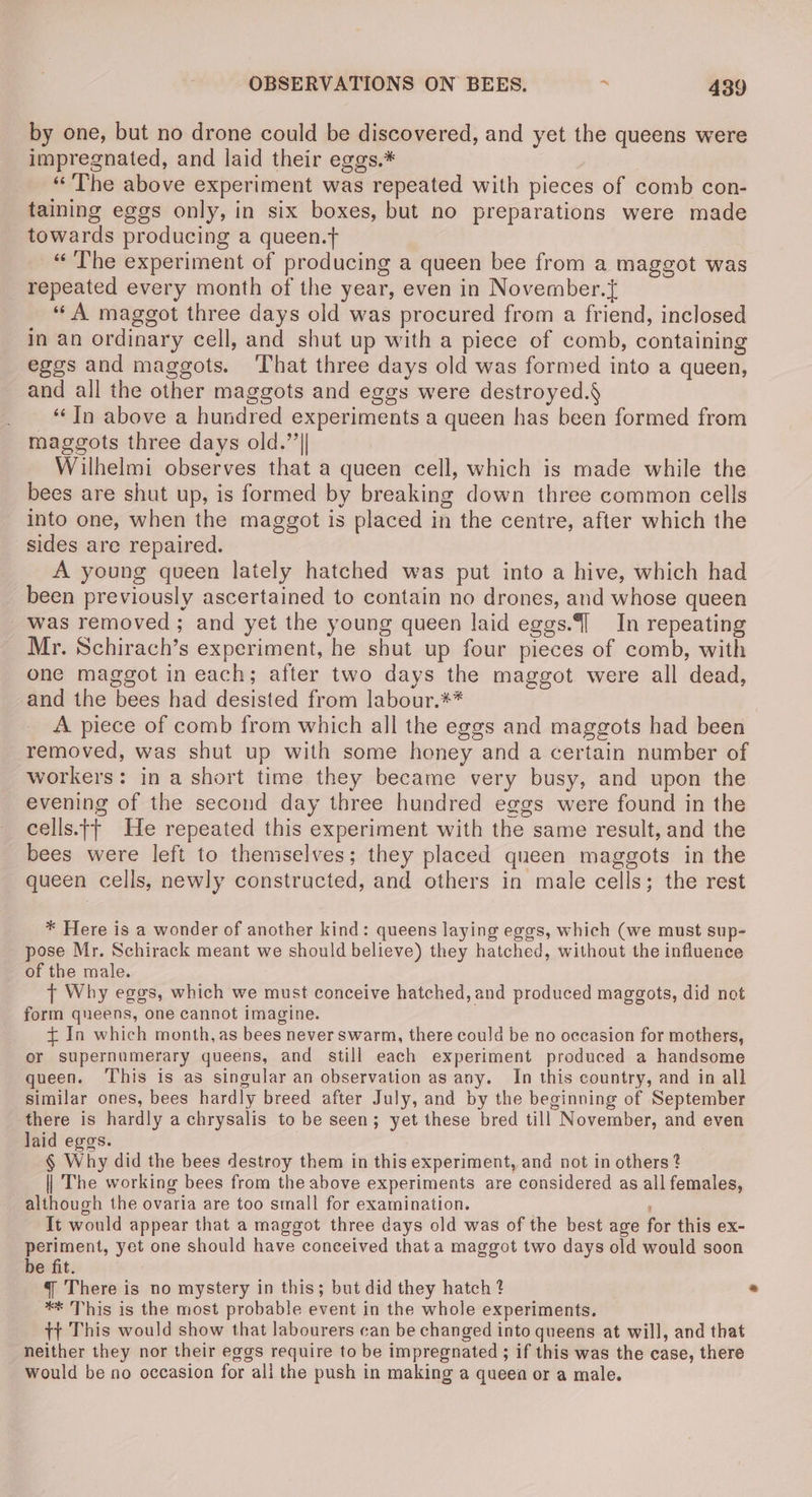 by one, but no drone could be discovered, and yet the queens were impregnated, and laid their eggs.* «The above experiment was repeated with pieces of comb con- taining eggs only, in six boxes, but no preparations were made towards producing a queen.t “The experiment of producing a queen bee from a maggot was repeated every month of the year, even in November. “A maggot three days old was procured from a friend, inclosed in an ordinary cell, and shut up with a piece of comb, containing eggs and maggots. That three days old was formed into a queen, and all the other maggots and eggs were destroyed.§ ‘In above a hundred experiments a queen has been formed from maggots three days old.”’|| Wilhelmi observes that a queen cell, which is made while the bees are shut up, is formed by breaking down three common cells into one, when the maggot is placed in the centre, after which the sides are repaired. A young queen lately hatched was put into a hive, which had been previously ascertained to contain no drones, and whose queen was removed; and yet the young queen laid eggs. In repeating Mr. Schirach’s experiment, he shut up four pieces of comb, with one maggot in each; after two days the maggot were all dead, and the bees had desisted from labour.** A piece of comb from which all the eggs and maggots had been removed, was shut up with some honey and a certain number of workers: in a short time they became very busy, and upon the evening of the second day three hundred eggs were found in the cells.j{| He repeated this experiment with the same result, and the bees were left to themselves; they placed queen maggots in the queen cells, newly constructed, and others in male cells; the rest * Here is a wonder of another kind: queens laying eggs, which (we must sup- pose Mr. Schirack meant we should believe) they hatched, without the influence of the male. {t Why eggs, which we must conceive hatched, and produced maggots, did not form queens, one cannot imagine. + In which month, as bees never swarm, there could be no occasion for mothers, or supernumerary queens, and still each experiment produced a handsome queen. ‘This is as singular an observation as any. In this country, and in all similar ones, bees hardly breed after July, and by the beginning of September there is hardly a chrysalis to be seen; yet these bred till November, and even laid eggs. § Why did the bees destroy them in this experiment, and not in others ? || The working bees from the above experiments are considered as all females, although the ovaria are too small for examination. . ‘ It would appear that a maggot three days old was of the best age for this ex- periment, yet one should have coneeived that a maggot two days old would soon be fit. 4 There is no mystery in this; but did they hatch ? ** This is the most probable event in the whole experiments. tt This would show that labourers can be changed into queens at will, and that neither they nor their eggs require to be impregnated ; if this was the case, there would be no occasion for ali the push in making a queen or a male.