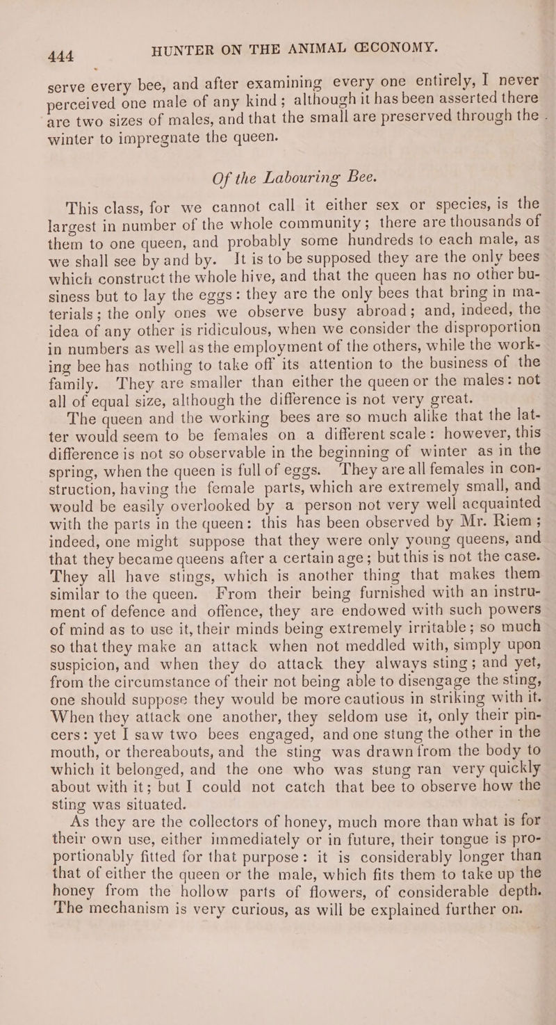 serve every bee, and after examining every one entirely, I never perceived one male of any kind; although it has been asserted there are two sizes of males, and that the small are preserved through the . winter to impregnate the queen. Of the Labouring Bee. This class, for we cannot call it either sex or species, is the largest in number of the whole community ; there are thousands of them to one queen, and probably some hundreds to each male, as we shall see by and by. It is to be supposed they are the only bees which construct the whole hive, and that the queen has no other bu- siness but to lay the eggs: they are the only bees that bring in ma- terials ; the only ones we observe busy abroad; and, indeed, the idea of any other is ridiculous, when we consider the disproportion in numbers as well as the employment of the others, while the work- ing bee has nothing to take off its attention to the business of the family. They are smaller than either the queen or the males: not all of equal size, although the difference is not very great. The queen and the working bees are so much alike that the lat- ter would seem to be females on a different scale: however, this difference is not so observable in the beginning of winter as in the spring, when the queen is fullof eggs. ‘They are all females in con- struction, having the female parts, which are extremely small, and would be easily overlooked by a person not very well acquainted with the parts in the queen: this has been observed by Mr. Riem ; indeed, one might suppose that they were only young queens, and that they became queens after a certain age; but this is not the case. They all have stings, which is another thing that makes them similar to the queen. From their being furnished with an instru- ment of defence and offence, they are endowed with such powers of mind as to use it, their minds being extremely irritable; so much so that they make an attack when not meddled with, simply upon suspicion, and when they do attack they always sting ; and yet, from the circumstance of their not being able to disengage the sting, one should suppose they would be more cautious in striking with it. When they attack one another, they seldom use it, only their pin- cers: yet I saw two bees engaged, and one stung the other in the mouth, or thereabouts, and the sting was drawn trom the body to which it belonged, and the one who was stung ran very quickly about with it; bat I could not catch that bee to observe how the sting was situated. As they are the collectors of honey, much more than what is for their own use, either immediately or in future, their tongue is pro- portionably fitted for that purpose: it is considerably longer than that of either the queen or the male, which fits them to take up the honey from the hollow parts of flowers, of considerable depth. The mechanism is very curious, as will be explained further on.