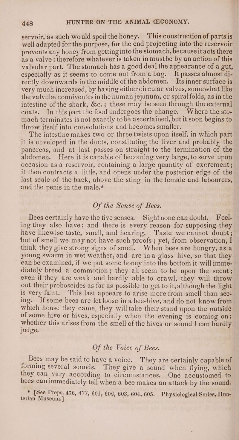 servoir, as such would spoilthe honey. This construction of parts is well adapted for the purpose, for the end projecting into the reservoir prevents any honey from getting into the stomach, because it acts there - as a valve; therefore whatever is taken in mustbe by an action of this valvular part. The stomach has a good deal the appearance of a gut, especially as it seems to come out froma bag. It passes almost di- rectly downwards in the middle of the abdomen. _ Its inner surface is very much increased, by having either circular valves, somewhat like the valvulze conniventes in the human jejunum, or spiral folds, as in the intestine of the shark, &amp;c.; these may be seen through the external coats. In this part the food undergoes the change. Where the sto- mach terminates is not exactly to be ascertained, but it soon begins to throw itself into convolutions and becomes smaller. The intestine makes two or three twists upon itself, in which part it is enveloped in the ducts, constituting the liver and probably the pancreas, and at last passes on straight to the termination of the abdomen. Here it is capable of becoming very large, to serve upon occasion as a reservoir, containing a large quantity of excrement; it then contracts a little, and opens under the posterior edge of the last scale of the back, above the sting in the female and labourers, and the penis in the male.* Of the Sense of Bees. Bees certainly have the five senses. Sightnonecandoubt. Feel- ing they also have; and there is every reason for supposing they have likewise taste, smell, and hearing. Taste we cannot doubt; ‘but of smell we may not have such proofs ; yet, from observation, I think they give strong signs of smell. When bees are hungry, as a young swarm in wet weather, and are ina glass hive, so that they can be examined, if we put some honey into the bottom it will imme- diately breed a commotion; they all seem to be upon the scent; even if they are weak and hardly able to crawl, they will throw out their proboscides as far as possible to get to it, although the light is very faint. This last appears to arise more from smell than see- ing. Ifsome bees are let loose in a bee-hive, and do not know from which house they came, they will take their stand upon the outside of some hive or hives, especially when the evening is coming on; aaisaury this arises from the smell of the hives or sound I can hardly judge. Of the Voice of Bees. Bees may be said to have a voice. They are certainly capable of forming several sounds. They give a sound when flying, which they can vary according to circumstances... One accustomed to bees can immediately tell when a bee makes an attack by the sound. * [See Preps. 476, 477, 601, 602, 603, 604, 605. Physiological Series, Hun- terian Museum. ]