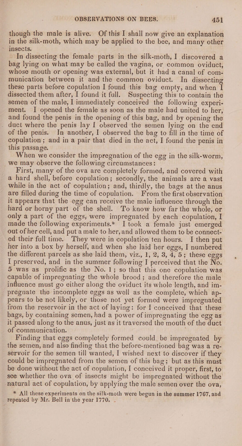 though the male is alive. Of this I shall now give an explanation in the silk-moth, which may be applied to the bee, and many other In dissecting the female parts in the silk-moth, I discovered a bag lying on what may be called the vagina, or common oviduct, whose mouth or opening was external, but it had a canal of com- munication between it and the common oviduct. In dissecting these parts before copulation I found this bag empty, and when I dissected them after, I found it full. Suspecting this to contain the semen of the male, | immediately conceived the following experi- ment. I opened the female as soon as the male had united to her, and found the penis in the opening of this bag, and by opening the . duct where the penis lay I observed the semen lying on the end of the penis. In another, I observed the bag to fill in the time of copulation; and in a pair that died in the act, I found the penis in this passage. When we consider the impregnation of the egg in the silk-worm, _Wwe may observe the following circumstances: First, many of the ova are completely formed, and covered with a hard shell, before copulation; secondly, the animals are a vast while in the act of copulation; and, thirdly, the bags at the anus are filled during the time of copulation. From the first observation it appears that the egg can receive the male influence through the hard or horny part of the shell. To know how far the whole, or only a part of the eggs, were impregnated by each copulation, I made the following experiments.* I took a female just emerged out of her cell, and put a male to her, and allowed them to be connect- ed their full time. They were in copulation ten hours. I then put her into a box by herself, and when she laid her eggs, I numbered the different parcels as she laid them, viz., 1, 2, 3, 4, 5; these eggs I preserved, and in the summer following I perceived that the No. 5 was as prolific as the No. 1; so that this one copulation was capable of impregnating the whole brood; and therefore the male influence must go either along the oviduct its whole length, and im- pregnate the incomplete eggs as well as the complete, which ap- pears to be not likely, or those not yet formed were impregnated from the reservoir in the act of laying: for I conceived that these bags, by containing semen, had a power of impregnating the egg as it passed along to the anus, just as it traversed the mouth of the duct of communication. Finding that eggs completely formed could be impregnated by the semen, and also finding that the before-mentioned bag was a re- servoir for the semen till wanted, I wished next to discover if they could be impregnated from the semen of this bag; but as this must be done without the act of copulation, I conceived it proper, first, to see whether the ova of insects might be impregnated without the natural act of copulation, by applying the male semen over the ova, * All these experiments on the silk-moth were begun in the summer 1767, and repeated by Mr. Bell in the year 1770. .