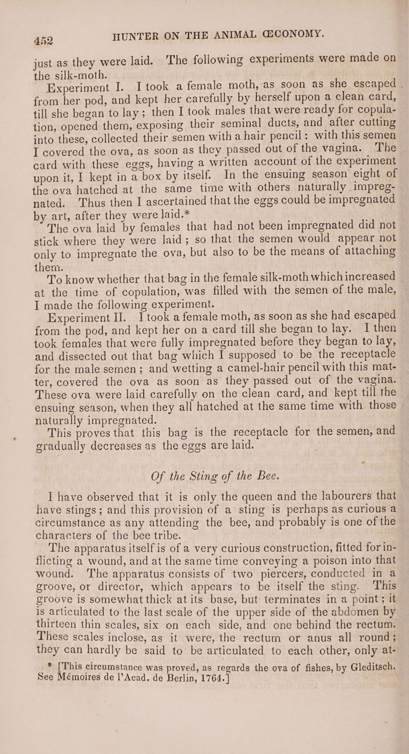 just as they were laid. The following experiments were made on the silk-moth. Experiment I. I took a female moth, as soon as she escaped . from her pod, and kept her carefully by herself upon a clean card, till she began to lay ; then I took males that were ready for copula- tion, opened them, exposing their seminal ducts, and after cutting into these, collected their semen with a hair pencil: with this semen I covered the ova, as soon as they passed out of the vagina. The | card with these eggs, having a written account of the experiment upon it, | kept in a box by itself. In the ensuing season eight of the ova hatched at the same time with others naturally impreg- nated. ‘Thus then I ascertained that the eggs could be impregnated by art, after they were laid.* The ova laid by females that had not been impregnated did not stick where they were laid; so that the semen would appear not only to impregnate the ova, but also to be the means of attaching them. To know whether that bag in the female silk-moth which increased at the time of copulation, was filled with the semen of the male, I made the following experiment. Experiment II. J took a female moth, as soon as she had escaped from the pod, and kept her on a card till she began to lay. I then took females that were fully impregnated before they began to lay, and dissected out that bag which I supposed to be the receptacle for the male semen; and wetting a camel-hair pencil with this mat- ter, covered the ova as soon as they passed out of the vagina. These ova were laid carefully on the clean card, and kept till the ensuing season, when they all hatched at the same time with those naturally impregnated. This proves that this bag is the receptacle for the semen, and gradually decreases as the eggs are laid. Of the Sting of the Bee. I have observed that it is only the queen and the labourers that have stings ; and this provision of a sting is perhaps as curious a circumstance as any attending the bee, and probably is one of the characters of the bee tribe. _The apparatus itself is of a very curious construction, fitted for in- flicting a wound, and at the same time conveying a poison into that wound. The apparatus consists of two piercers, conducted in a groove, or director, which appears to be ifself the sting. This groove is somewhat thick at its base, but terminates in a point; it is articulated to the last scale of the upper side of the abdomen by thirteen thin scales, six on each side, and one behind the rectum. These scales inclose, as it were, the rectum or anus all round; they can hardly be said to be articulated to each other, only at- * [This circumstance was proved, as regards the ova of fishes, by Gleditsch. See Mémoires de ]’Acad. de Bees 1764.] Site tae