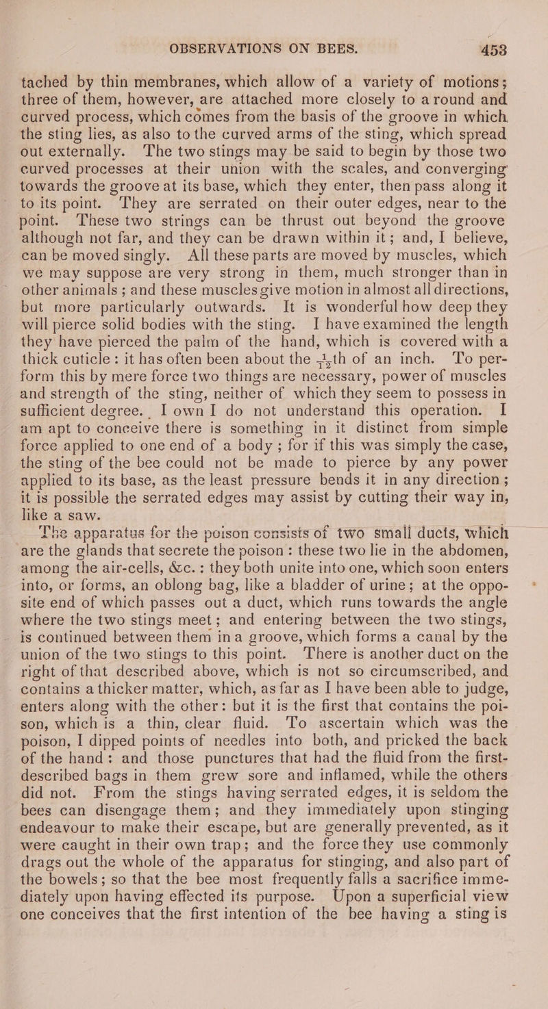 tached by thin membranes, which allow of a variety of motions; three of them, however, are attached more closely to around and curved process, which comes from the basis of the groove in which, the sting lies, as also to the curved arms of the sting, which spread out externally. ‘The two stings may be said to begin by those two curved processes at their union with the scales, and converging towards the groove at its base, which they enter, then pass along it to its point. They are serrated on their outer edges, near to the point. These two strings can be thrust out beyond the groove although not far, and they can be drawn within it; and, I believe, can be moved singly. All these parts are moved by muscles, which we may suppose are very strong in them, much stronger than in other animals ; and these muscles give motion in almost all directions, but more particularly outwards. It is wonderful how deep they will pierce solid bodies with the sting. I have examined the length they have pierced the palm of the hand, which is covered with a thick cuticle: it has often been about the 4th of an inch. To per- form this by mere force two things are necessary, power of muscles and strength of the sting, neither of which they seem to possess in sufficient degree.. I own I do not understand this operation. I am apt to conceive there is something in it distinct from simple force applied to one end of a body; for if this was simply the case, the sting of the bee could not be made to pierce by any power applied | to its base, as the least pressure bends it in any direction ; it is possible the serrated edges may assist by cutting their way in, like a saw. The apparatus for the poison consists of two small ducts, which are the glands that secrete the poison : these two lie in the abdomen, among the air-cells, &amp;c.: they both unite into one, which soon enters into, or forms, an oblong bag, like a bladder of urine; at the oppo- site end of which passes out a duct, which runs towards the angle where the two stings meet; and entering between the two stings, is continued between them ina groove, which forms a canal by the union of the two stings to this point. There is another duct on the right of that Mesemioed above, which is not so circumscribed, and contains a thicker matter, which, as far as I have been able to judge, enters along with the other: but it is the first that contains the poi- son, which is a thin, clear fluid. To ascertain which was the poison, I dipped points of needles into both, and pricked the back of the hand: and those punctures that had the fluid from the first- described bags in them grew sore and inflamed, while the others did not. toon the stings having serrated edges, it is seldom the bees can disengage them ; ; and they immediately upon stinging endeavour to make their escape, but are generally prevented, as it were caught in their own trap; and the force they use commonly drags out “the whole of the apparatus for stinging, and also part of the bowels; so that the bee most frequently falls a sacrifice imme- diately upon having effected its purpose. Upon a superficial view one conceives that the first intention of the bee having a sting is