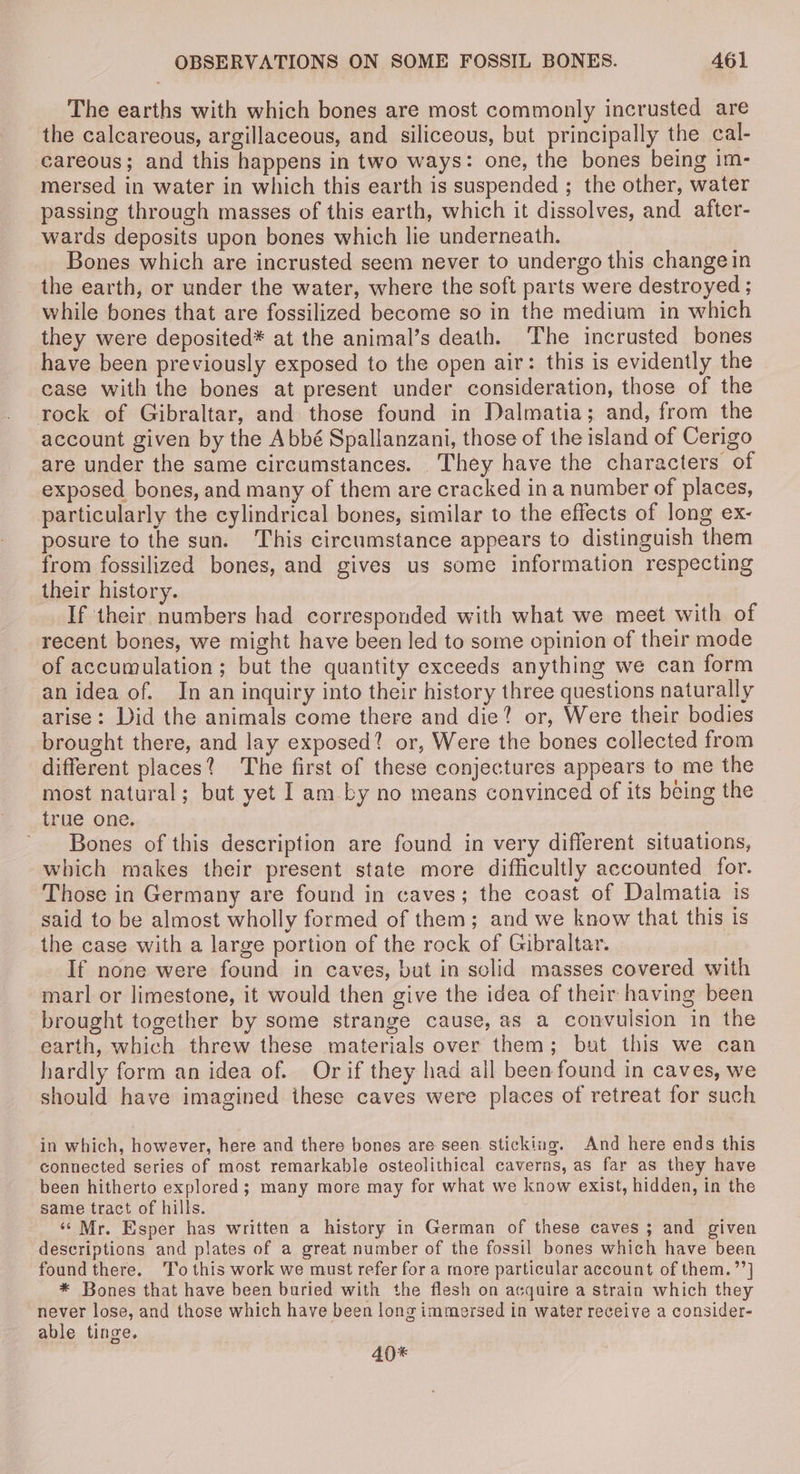 The earths with which bones are most commonly incrusted are the calcareous, argillaceous, and siliceous, but principally the cal- careous; and this happens in two ways: one, the bones being im- mersed in water in which this earth is suspended ; the other, water passing through masses of this earth, which it dissolves, and after- wards deposits upon bones which lie underneath. Bones which are incrusted seem never to undergo this change in the earth, or under the water, where the soft parts were destroyed ; while bones that are fossilized become so in the medium in which they were deposited* at the animal’s death. ‘The incrusted bones have been previously exposed to the open air: this is evidently the case with the bones at present under consideration, those of the rock of Gibraltar, and those found in Dalmatia; and, from the account given by the Abbé Spallanzani, those of the island of Cerigo are under the same circumstances. They have the characters of exposed bones, and many of them are cracked ina number of places, particularly the cylindrical bones, similar to the effects of long ex- posure to the sun. This circumstance appears to distinguish them from fossilized bones, and gives us some information respecting their history. If their numbers had corresponded with what we meet with of recent bones, we might have been led to some opinion of their mode of accumulation; but the quantity exceeds anything we can form an idea of. In an inquiry into their history three questions naturally arise: Did the animals come there and die? or, Were their bodies brought there, and lay exposed? or, Were the bones collected from different places? The first of these conjectures appears to me the most natural; but yet Iam by no means convinced of its being the true one. Bones of this description are found in very different situations, which makes their present state more difficultly accounted for. Those in Germany are found in caves; the coast of Dalmatia is said to be almost wholly formed of them; and we know that this is the case with a large portion of the rock of Gibraltar. If none were found in caves, but in sclid masses covered with marl or limestone, it would then give the idea of their having been brought together by some strange cause, as a convulsion in the earth, which threw these materials over them; but this we can hardly form an idea of. Or if they had all been found in caves, we should have imagined these caves were places of retreat for such in which, however, here and there bones are seen sticking. And here ends this connected series of most remarkable osteolithical caverns, as far as they have been hitherto explored; many more may for what we know exist, hidden, in the same tract of hills. ‘‘ Mr. Esper has written a history in German of these caves ; and given descriptions and plates of a great number of the fossil bones which have been foundthere. To this work we must refer for a more particular account of them.”’] * Bones that have been buried with the flesh on acquire a strain which they never lose, and those which have been long immersed in water reveive a consider- able tinge. 40*