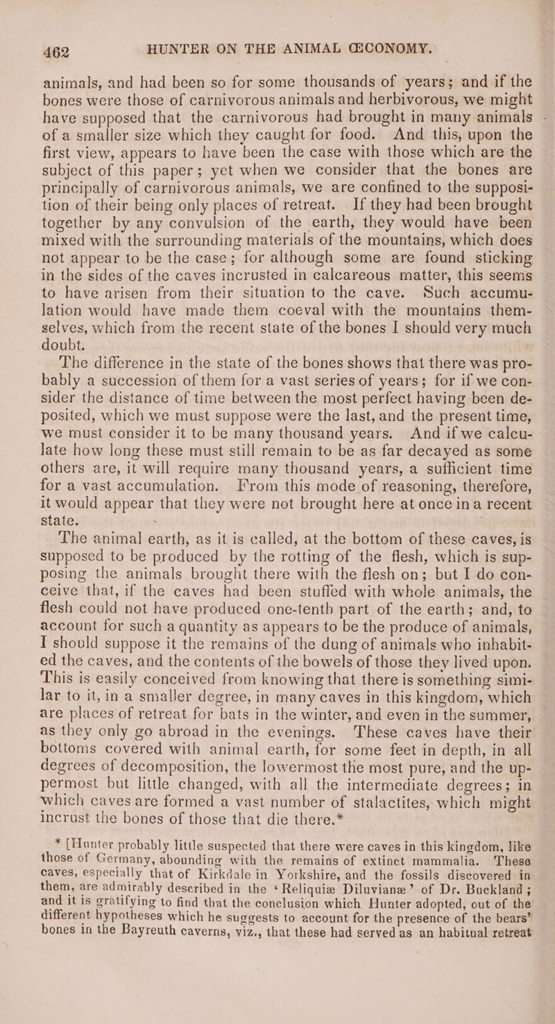 animals, and had been so for some thousands of years; and if the bones were those of carnivorous animals and herbivorous, we might have supposed that the carnivorous had brought in many animals of a smaller size which they caught for food. And this, upon the first view, appears to have been the case with those which are the subject of this paper; yet when we consider that the bones are principally of carnivorous animals, we are confined to the supposi- tion of their being only places of retreat. If they had been brought together by any convulsion of the earth, they would have been mixed with the surrounding materials of the mountains, which does not appear to be the case; for although some are found sticking in the sides of the caves incrusted in calcareous matter, this seems to have arisen from their situation to the cave. Such accumu- lation would have made them coeval with the mountains them- selves, which from the recent state of the bones I should very much doubt. The difference in the state of the bones shows that there was pro- bably a succession of them for a vast series of years; for if we con- sider the distance of time between the most perfect having been de- posited, which we must suppose were the last, and the present time, we must consider it to be many thousand years. And if we calcu- late how long these must still remain to be as far decayed as some others are, it will require many thousand years, a sufficient time for a vast accumulation. From this mode of reasoning, therefore, it would appear that they were not brought here at once ina recent State. : The animal earth, as it is called, at the bottom of these caves, is supposed to be produced by the rotting of the flesh, which is sup- posing the animals brought there with the flesh on; but I do con- ceive that, if the caves had been stuffed with whole animals, the flesh could not have produced one-tenth part.of the earth; and, to account for such a quantity as appears to be the produce of animals, I should suppose it the remains of the dung of animals who inhabit- ed the caves, and the contents of the bowels of those they lived upon. This is easily conceived from knowing that there is something simi- lar to it, in a smaller degree, in many caves in this kingdom, which are places of retreat for bats in the winter, and even in the summer, as they only go abroad in the evenings. These caves have their bottoms covered with animal earth, for some feet in depth, in all degrees of decomposition, the lowermost the most pure, and the up- permost but little changed, with all the intermediate degrees; in which caves are formed a vast number of stalactites, which might incrust the bones of those that die there.* * [Hunter probably litle suspected that there were caves in this kingdom, like those of Germany, abounding with the remains of extinct mammalia. These caves, especially that of Kirkdale in Yorkshire, and the fossils discovered in them, are admirably described in the ‘Reliquie Diluviane’ of Dr. Buckland ; and it is gratifying to find that the conclusion which Hunter adopted, out of the different hypotheses which he suggests to account for the presence of the bears’ bones in the Bayreuth caverns, viz., that these had served as an habitual retreat