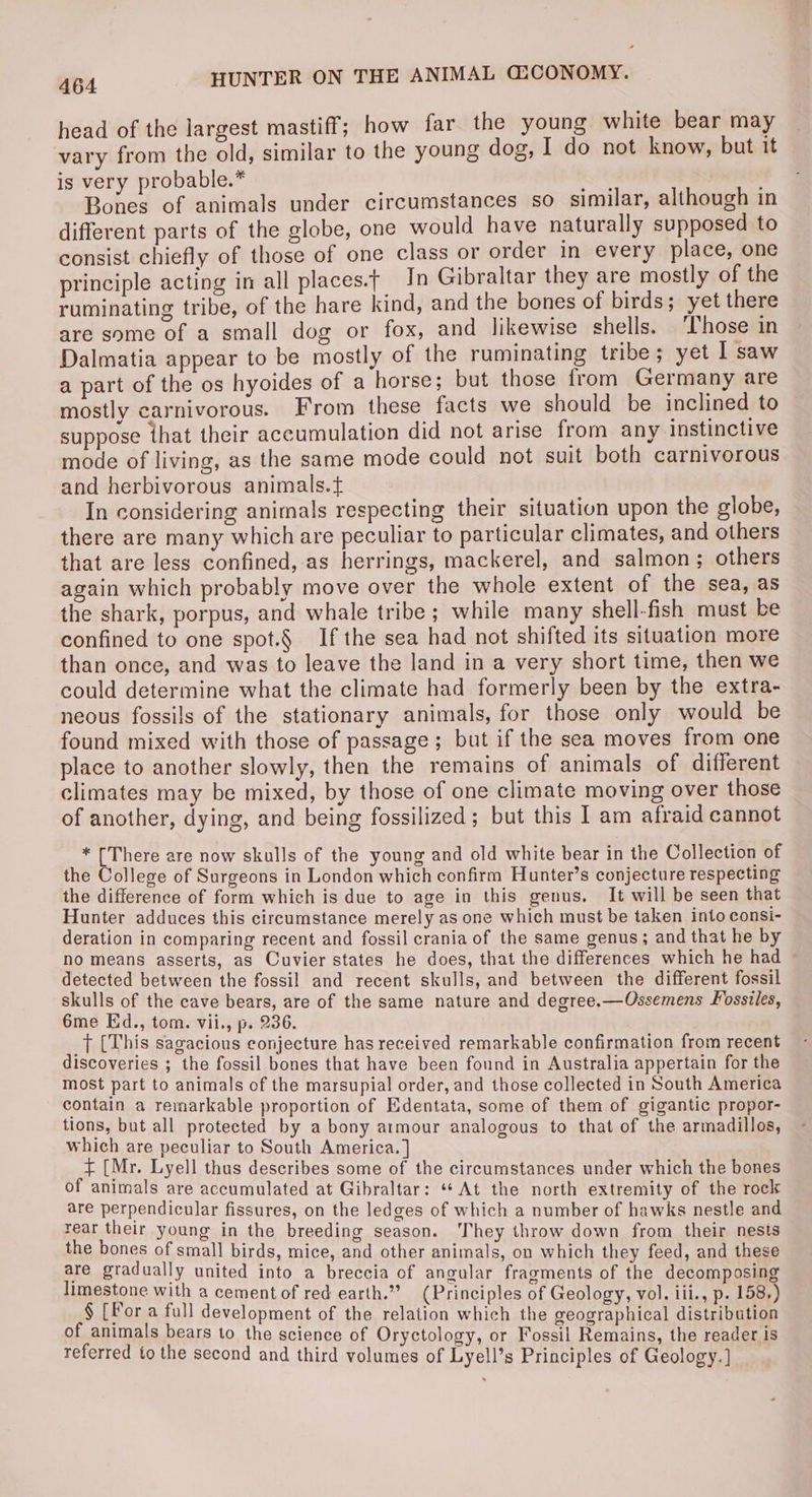 head of the largest mastiff; how far the young white bear may vary from the old, similar to the young dog, I do not know, but it is very probable.* Bones of animals under circumstances so similar, although in different parts of the globe, one would have naturally supposed to consist chiefly of those of one class or order in every place, one principle acting in all places.t In Gibraltar they are mostly of the ruminating tribe, of the hare kind, and the bones of birds; yet there are some of a small dog or fox, and likewise shells. ‘Those in Dalmatia appear to be mostly of the ruminating tribe; yet I saw a part of the os hyoides of a horse; but those from Germany are mostly carnivorous. From these facts we should be inclined to suppose that their accumulation did not arise from any instinctive mode of living, as the same mode could not suit both carnivorous and herbivorous animals.t In considering animals respecting their situation upon the globe, there are many which are peculiar to particular climates, and others that are less confined, as herrings, mackerel, and salmon; others again which probably move over the whole extent of the sea, as the shark, porpus, and whale tribe; while many shell-fish must be confined to one spot.§ If the sea had not shifted its situation more than once, and was to leave the land in a very short time, then we could determine what the climate had formerly been by the extra- neous fossils of the stationary animals, for those only would be found mixed with those of passage; but if the sea moves from one place to another slowly, then the remains of animals of different climates may be mixed, by those of one climate moving over those of another, dying, and being fossilized; but this I am afraid cannot * [There are now skulls of the young and old white bear in the Collection of the College of Surgeons in London which confirm Hunter’s conjecture respecting the difference of form which is due to age in this genus, It will be seen that Hunter adduces this circumstance merely as one which must be taken into consi- deration in comparing recent and fossil crania of the same genus; and that he by no means asserts, as Cuvier states he does, that the differences which he had detected between the fossil and recent skulls, and between the different fossil skulls of the cave bears, are of the same nature and degree.—Ossemens Fossiles, 6me Ed., tom. vii., p. 236. _T [This sagacious conjecture has received remarkable confirmation from recent discoveries ; the fossil bones that have been found in Australia appertain for the most part to animals of the marsupial order, and those collected in South America contain a remarkable proportion of Edentata, some of them of gigantic propor- tions, but all protected by a bony armour analogous to that of the armadillos, which are peculiar to South America. ] a8 [Mr. Lyell thus describes some of the circumstances under which the bones of animals are accumulated at Gibraltar: ‘¢ At the north extremity of the rock are perpendicular fissures, on the ledges of which a number of hawks nestle and rear their young in the breeding season. ‘They throw down from their nests the bones of small birds, mice, and other animals, on which they feed, and these are gradually united into a breccia of angular fragments of the decomposing limestone with a cement of red earth.”” (Principles of Geology, vol. ili., p. 158.) § [For a full development of the relation which the geographical distribution of animals bears to the science of Oryctology, or Fossil Remains, the reader is referred to the second and third volumes of Lyell’s Principles of Geology. ]