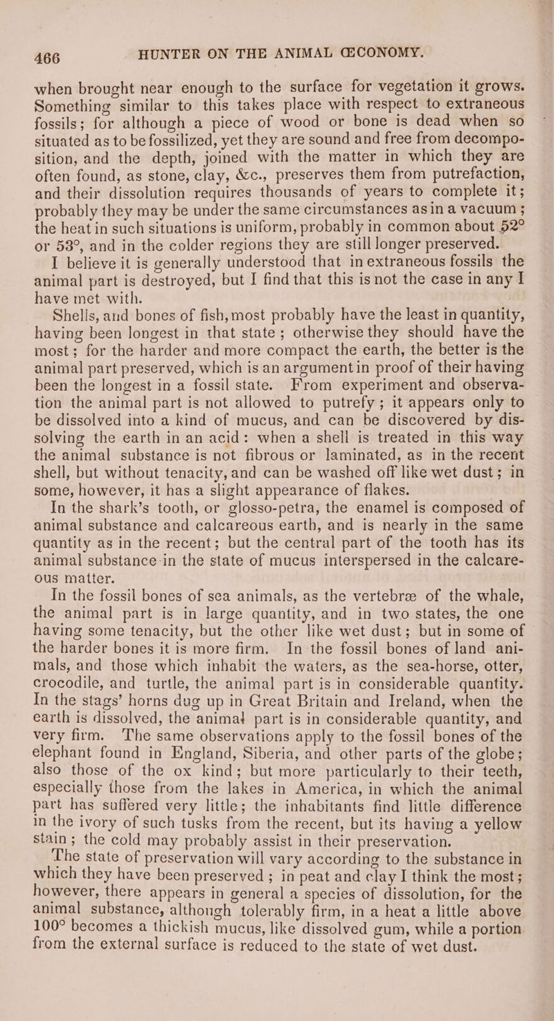 when brought near enough to the surface for vegetation it grows. Something similar to this takes place with respect to extraneous fossils; for although a piece of wood or bone is dead when so situated as to be fossilized, yet they are sound and free from decompo- sition, and the depth, joined with the matter in which they are often found, as stone, clay, &amp;c., preserves them from putrefaction, and their dissolution requires thousands of years to complete it; probably they may be under the same circumstances asin a vacuum ; the heat in such situations is uniform, probably in common about 52° or 53°, and in the colder regions they are still longer preserved. I believe it is generally understood that in extraneous fossils the animal part is destroyed, but I find that this is not the case in any I have met with. Shells, and bones of fish, most probably have the least in quantity, having been longest in that state; otherwise they should have the most; for the harder and more compact the earth, the better is the animal part preserved, which is an argumentin proof of their having been the longest in a fossil state. From experiment and observa- tion the animal part is not allowed to putrefy ; it appears only to be dissolved into a kind of mucus, and can be discovered by dis- solving the earth in an acid: when a shell is treated in this way the animal substance is not fibrous or laminated, as in the recent shell, but without tenacity, and can be washed off like wet dust; in some, however, it has a slight appearance of flakes. In the shark’s tooth, or glosso-petra, the enamel is composed of animal substance and calcareous earth, and is nearly in the same quantity as in the recent; but the central part of the tooth has its animal substance-in the state of mucus interspersed in the calcare- ous matter. In the fossil bones of sea animals, as the vertebree of the whale, the animal part is in large quantity, and in two states, the one having some tenacity, but the other like wet dust; but in some of the harder bones it is more firm. In the fossil bones of land ani- mals, and those which inhabit the waters, as the sea-horse, otter, crocodile, and turtle, the animal part is in considerable quantity. In the stags’ horns dug up in Great Britain and Ireland, when the earth is dissolved, the animal part is in considerable quantity, and very firm. ‘The same observations apply to the fossil bones of the elephant found in England, Siberia, and other parts of the globe; also those of the ox kind; but more particularly to their teeth, especially those from the lakes in America, in which the animal part has suffered very little; the inhabitants find little difference in the ivory of such tusks from the recent, but its having a yellow stain; the cold may probably assist in their preservation. The state of preservation will vary according to the substance in which they have been preserved ; in peat and clay I think the most; however, there appears in general a species of dissolution, for the animal substance, although tolerably firm, in a heat a little above 100° becomes a thickish mucus, like dissolved gum, while a portion from the external surface is reduced to the state of wet dust.