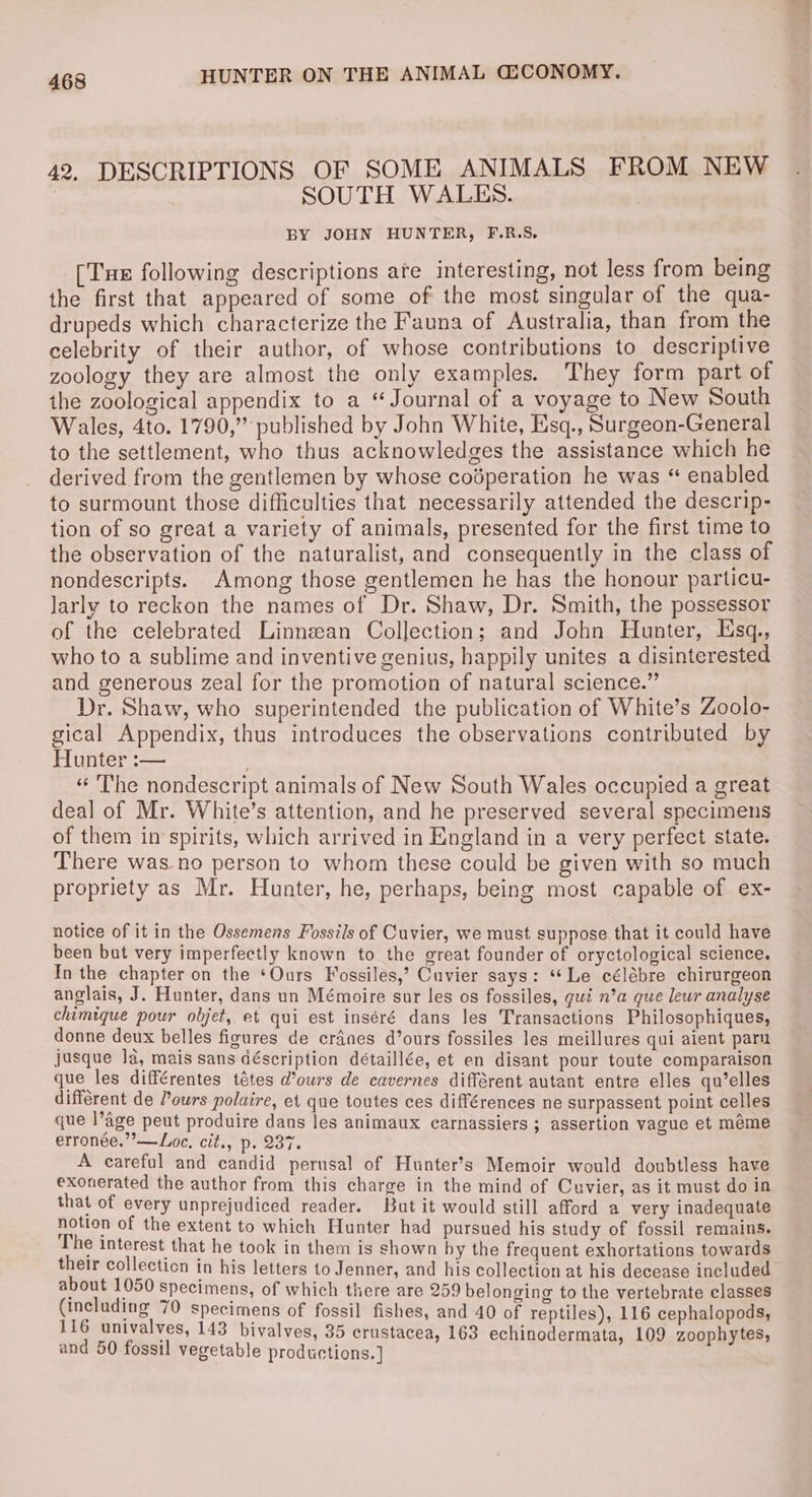 42, DESCRIPTIONS OF SOME ANIMALS FROM NEW | SOUTH WALES. ? BY JOHN HUNTER, F.R.S. [Tue following descriptions ate interesting, not less from being the first that appeared of some of the most singular of the qua- drupeds which characterize the Fauna of Australia, than from the celebrity of their author, of whose contributions to descriptive zoology they are almost the only examples. They form part of the zoological appendix to a “Journal of a voyage to New South Wales, 4to. 1790,” published by John White, Esq., Surgeon-General to the settlement, who thus acknowledges the assistance which he derived from the gentlemen by whose codperation he was “ enabled to surmount those difficulties that necessarily attended the descrip- tion of so great a variety of animals, presented for the first time to the observation of the naturalist, and consequently in the class of nondescripts. Among those gentlemen he has the honour particu- larly to reckon the names of Dr. Shaw, Dr. Smith, the possessor of the celebrated Linnzean Collection; and John Hunter, Esq., who to a sublime and inventive genius, happily unites a disinterested and generous zeal for the promotion of natural science.” Dr. Shaw, who superintended the publication of White’s Zoolo- gical Appendix, thus introduces the observations contributed by Hunter :— | «The nondescript animals of New South Wales occupied a great deal of Mr. White’s attention, and he preserved several specimens of them in spirits, which arrived in England in a very perfect state. There was no person to whom these could be given with so much propriety as Mr. Hunter, he, perhaps, being most capable of ex- notice of it in the Ossemens Fossils of Cuvier, we must suppose that it could have been but very imperfectly known to the great founder of oryctological science. In the chapter on the ‘Ours Fossiles,’ Cuvier says: ‘Le célébre chirurgeon anglais, J. Hunter, dans un Mémoire sur les os fossiles, qui n’a que leur analyse chimique pour objet, et qui est inséré dans les Transactions Philosophiques, donne deux belles figures de cranes d’ours fossiles les meillures qui aient parn jusque la, mais sans déscription détaillée, et en disant pour toute comparaison que les différentes tétes d’ours de cavernes différent autant entre elles qu’elles different de Pours polaire, et que toutes ces différences ne surpassent point celles que l’age peut produire dans les animaux carnassiers ; assertion vague et méme erronée.”’—Loe, cit., p. 237. A careful and candid perusal of Hunter’s Memoir would doubtless have exonerated the author from this charge in the mind of Cuvier, as it must do in that of every unprejudiced reader. But it would still afford a very inadequate notion of the extent to which Hunter had pursued his study of fossil remains. The interest that he took in them is shown by the frequent exhortations towards their collecticn in his letters to Jenner, and his collection at his decease included about 1050 specimens, of which there are 259 belonging to the vertebrate classes (including 70 specimens of fossil fishes, and 40 of reptiles), 116 cephalopods, 116 univalves, 143 bivalves, 35 crustacea, 163 i ves, stac ech and 50 fossil vegetable productions.] Ce ee ae