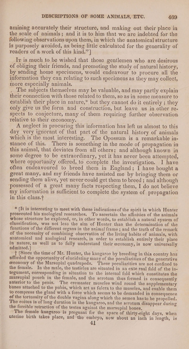amining accurately their structure, and making out their place in the scale of animals; and it is to him that we are indebted for the following observations upon them, in which the anatomical structure is purposely avoided, as. being little calculated for the generality of readers of a.work of this kind.’’] Ir is much to be wished that those gentlemen who are desirous of obliging their friends, and promoting the study of natural history, by sénding home specimens, would endeavour to procure all the information they can relating to such specimens as they may collect, more especially animals. The subjects themselves may be valuable, and may partly explain their connection with those related to them, so as in some measure to establish their place in nature,* but they cannot do it entirely ; they only give us the form and construction, but leave us in other re- spects to conjecture, many of them requiring further observation relative to their ceconomy. . A neglect in procuring this information has left us almost to this day very ignorant of that part of the natural history of animals which is the most interesting. The Opossum is a remarkable in- stance of this. There is something in the mode of propagation in this animal, that deviates from all others; and although known in some degree to be extraordinary, yet it has never been attempted, where opportunity offered, to complete the investigation. I have often endeavoured to breed them in England; I have bought a great many, and my friends have assisted me by bringing them or sending them alive, yet never could get them to breed ; and although ‘possessed of a great many facts respecting them, I do not believe my information is sufficient to complete the system of propagation in this class.t * [It is interesting to meet with these indications of the spirit in which Hunter prosecuted his zoological researches. ‘To ascertain the affinities of the animals whose structure he explored, or, in other words, to establish a natural system of classification, was not less the aim of Hunter than the determination of the functions of the different organs in the animal frame; and the truth of the remark of the necessity of combining observation of the living habits of animals, with anatomical and zoological research, in order to establish entirely their place in nature, as well as to fully understand their ceconomy, is now universally admitted.] : T [Since the time of Mr. Hunter, the kangaroo by breeding in this country has afforded the opportunity of elucidating many of the peculiarities of the generative ceconomy of the Marsupial quadrupeds. ‘These peculiarities are not confined to the female. In the male, the testicles are situated in an exte rnal fold of the in- tegument, corresponding in situation to the internal fold which constitutes the marsupial pouch in the female, and the scrotum thus formed is consequently anterior to the penis. The cremaster muscles wind round the supplementary bones attached to the pubis, which act as fulcra to the muscles, and enable them to compress the gland with a force which seems to be demanded in consequence of the tortuosity of the double vagina alone which the semen hasto be propelled. ‘Fhe coitus is of long duration in the kangaroo, and the scrotum disappear during the forcible retraction of the testes against the marsupial bones, The female kangaroo is pregnant for the space of thirty-eight days, when uterine birth takes place, andthe embryo, now about an inch in length, is