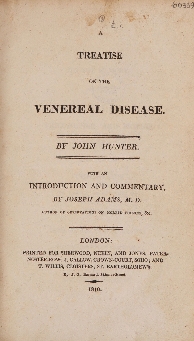 TREATISE ON THE VENEREAL DISEASE. BY JOHN HUNTER. WITH AN INTRODUCTION AND COMMENTARY, BY JOSEPH ADAMS, M. D. AUTHOR OF OBSERVATIONS ON MORBID Porsons, &c. LONDON: » PRINTED FOR SHERWOOD, NEELY, AND JONES, PATERe NOSTER-ROW; J. CALLOW, CROWN-COURT, SOHO; AND _ 'T. WILLIS, CLOISTERS, ST. BARTHOLOMEW’S. By J. G. Barnard, Skinner-Street. =r 1810.