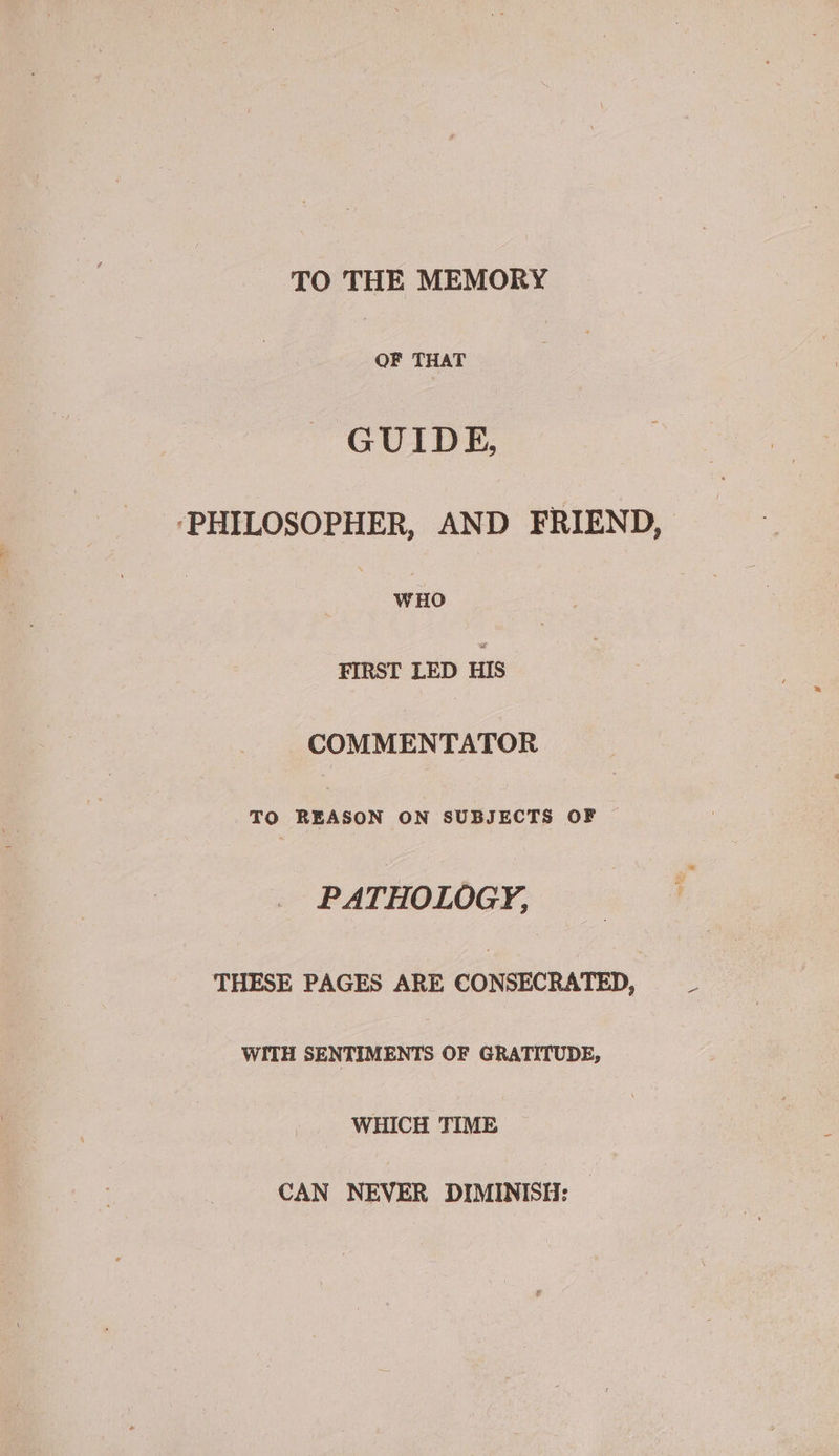 TO THE MEMORY OF THAT GUIDE, ‘PHILOSOPHER, AND FRIEND, | WHO FIRST LED HIS COMMENTATOR TO REASON ON SUBJECTS OF — PATHOLOGY, THESE PAGES ARE CONSECRATED, WITH SENTIMENTS OF GRATITUDE, WHICH TIME CAN NEVER DIMINISH: