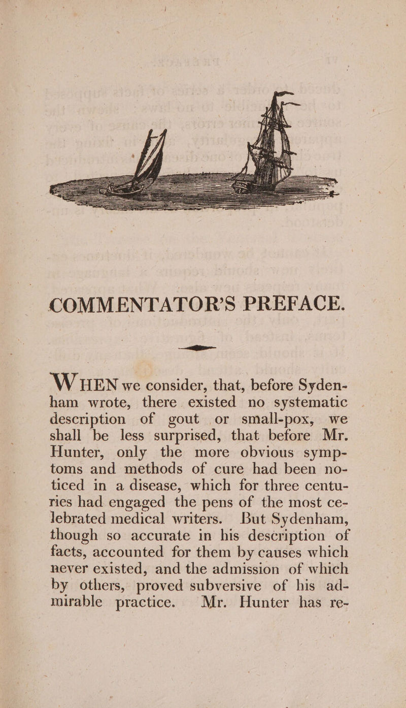 COMMENTATOR’S PREFACE. WHEN we consider, that, before Syden- ham wrote, there existed no systematic description of gout or small-pox, we shall be less surprised, that before Mr. Hunter, only the more obvious symp- toms and methods of cure had been no- ticed in a disease, which for three centu- ries had engaged the pens of the most ce- lebrated medical writers. But Sydenham, though so accurate in his description of facts, accounted for them by causes which never existed, and the admission of which by others, proved subversive of his ad- mirable practice. Mr. Hunter has re-